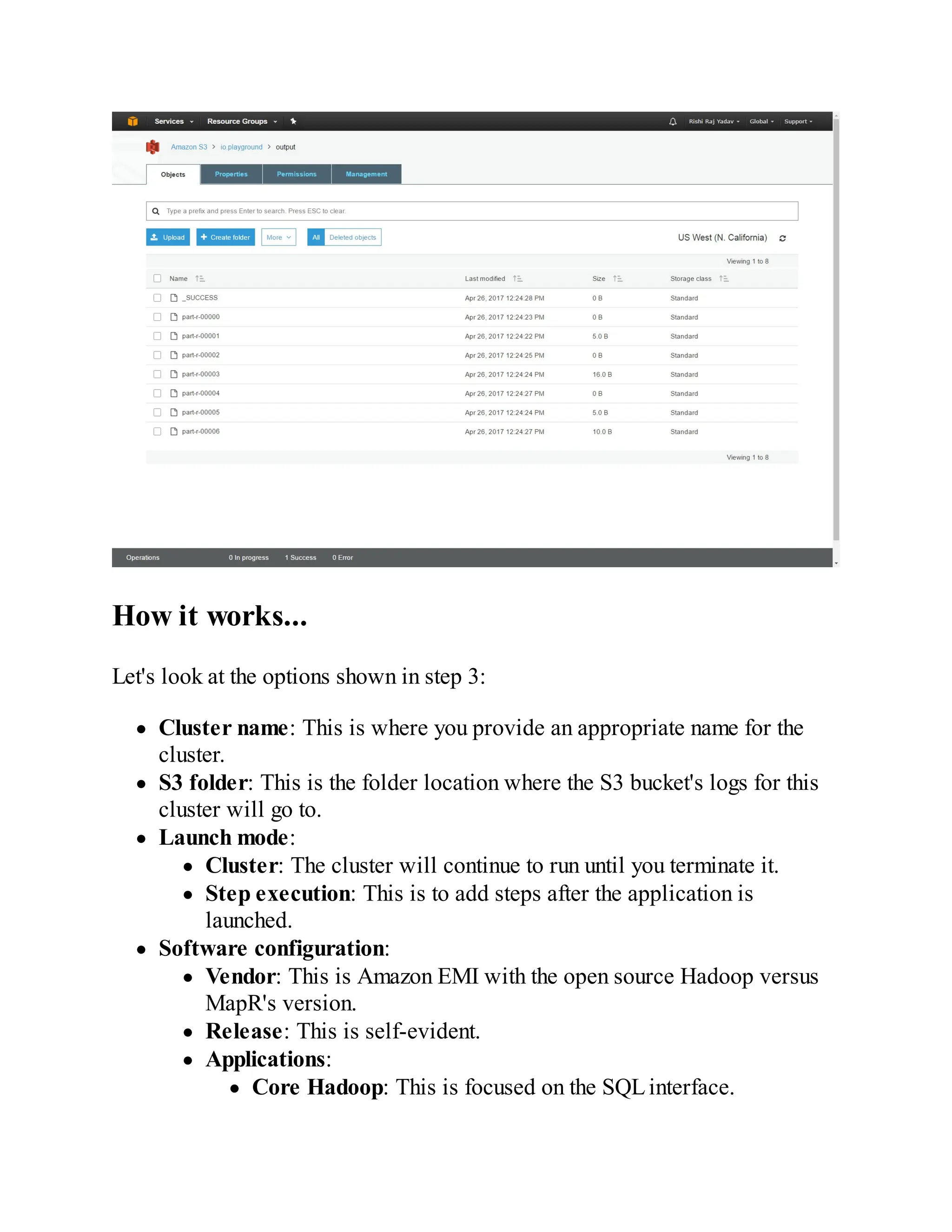 How it works...
Let's look at the options shown in step 3:
Cluster name: This is where you provide an appropriate name for the
cluster.
S3 folder: This is the folder location where the S3 bucket's logs for this
cluster will go to.
Launch mode:
Cluster: The cluster will continue to run until you terminate it.
Step execution: This is to add steps after the application is
launched.
Software configuration:
Vendor: This is Amazon EMI with the open source Hadoop versus
MapR's version.
Release: This is self-evident.
Applications:
Core Hadoop: This is focused on the SQLinterface.
 