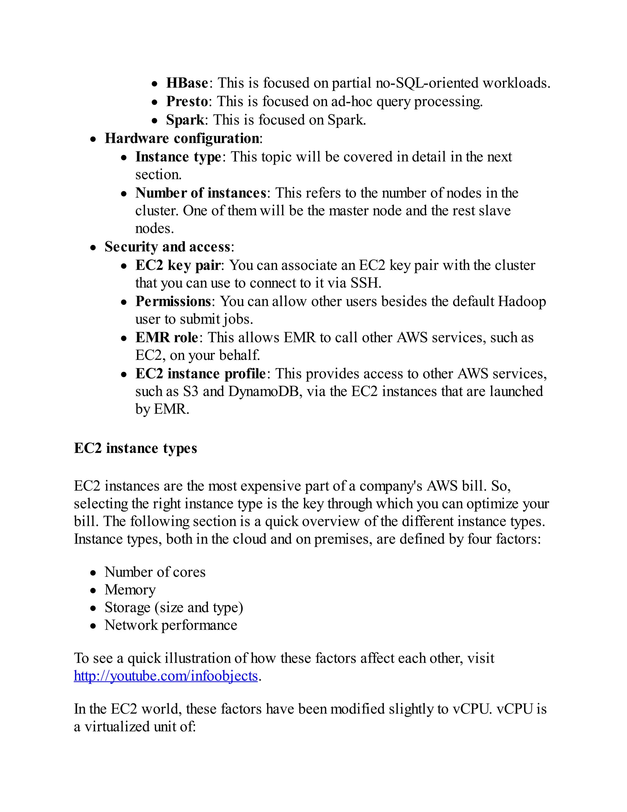 HBase: This is focused on partial no-SQL-oriented workloads.
Presto: This is focused on ad-hoc query processing.
Spark: This is focused on Spark.
Hardware configuration:
Instance type: This topic will be covered in detail in the next
section.
Number of instances: This refers to the number of nodes in the
cluster. One of them will be the master node and the rest slave
nodes.
Security and access:
EC2 key pair: You can associate an EC2 key pair with the cluster
that you can use to connect to it via SSH.
Permissions: You can allow other users besides the default Hadoop
user to submit jobs.
EMR role: This allows EMR to call other AWS services, such as
EC2, on your behalf.
EC2 instance profile: This provides access to other AWS services,
such as S3 and DynamoDB, via the EC2 instances that are launched
by EMR.
EC2 instance types
EC2 instances are the most expensive part of a company's AWS bill. So,
selecting the right instance type is the key through which you can optimize your
bill. The following section is a quick overview of the different instance types.
Instance types, both in the cloud and on premises, are defined by four factors:
Number of cores
Memory
Storage (size and type)
Network performance
To see a quick illustration of how these factors affect each other, visit
http://youtube.com/infoobjects.
In the EC2 world, these factors have been modified slightly to vCPU. vCPU is
a virtualized unit of:
 