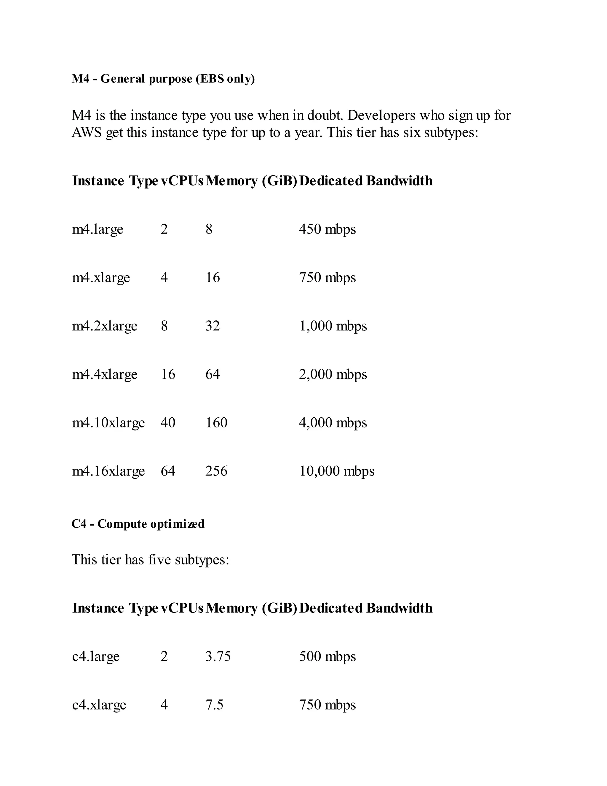 M4 - General purpose (EBS only)
M4 is the instance type you use when in doubt. Developers who sign up for
AWS get this instance type for up to a year. This tier has six subtypes:
Instance Type vCPUsMemory (GiB)Dedicated Bandwidth
m4.large 2 8 450 mbps
m4.xlarge 4 16 750 mbps
m4.2xlarge 8 32 1,000 mbps
m4.4xlarge 16 64 2,000 mbps
m4.10xlarge 40 160 4,000 mbps
m4.16xlarge 64 256 10,000 mbps
C4 - Compute optimized
This tier has five subtypes:
Instance Type vCPUsMemory (GiB)Dedicated Bandwidth
c4.large 2 3.75 500 mbps
c4.xlarge 4 7.5 750 mbps
 