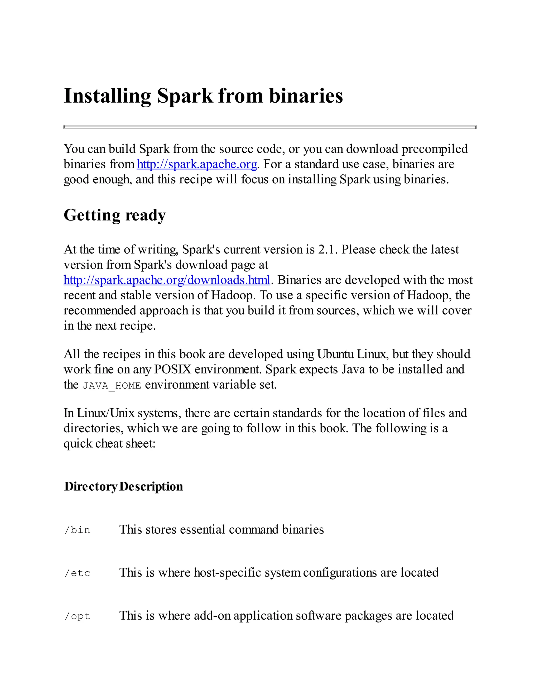 Installing Spark from binaries
You can build Spark from the source code, or you can download precompiled
binaries from http://spark.apache.org. For a standard use case, binaries are
good enough, and this recipe will focus on installing Spark using binaries.
Getting ready
At the time of writing, Spark's current version is 2.1. Please check the latest
version from Spark's download page at
http://spark.apache.org/downloads.html. Binaries are developed with the most
recent and stable version of Hadoop. To use a specific version of Hadoop, the
recommended approach is that you build it from sources, which we will cover
in the next recipe.
All the recipes in this book are developed using Ubuntu Linux, but they should
work fine on any POSIX environment. Spark expects Java to be installed and
the JAVA_HOME environment variable set.
In Linux/Unix systems, there are certain standards for the location of files and
directories, which we are going to follow in this book. The following is a
quick cheat sheet:
DirectoryDescription
/bin This stores essential command binaries
/etc This is where host-specific system configurations are located
/opt This is where add-on application software packages are located
 