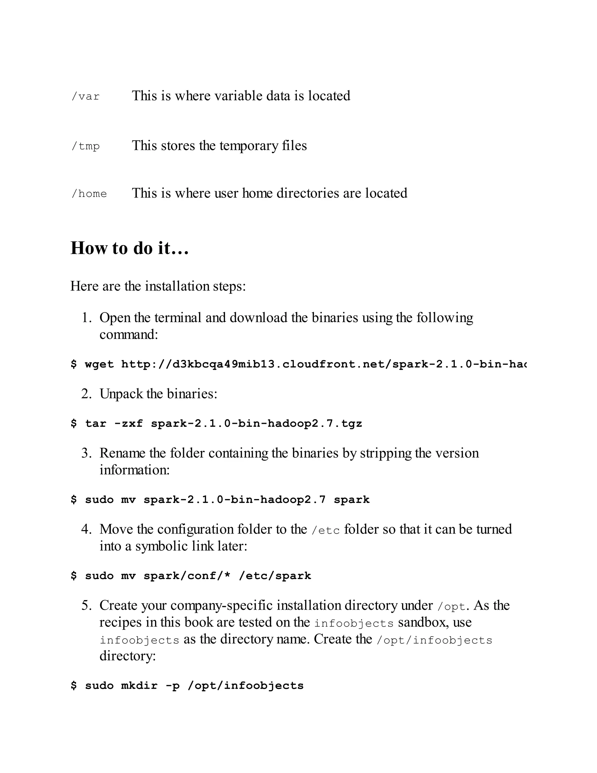 /var This is where variable data is located
/tmp This stores the temporary files
/home This is where user home directories are located
How to do it…
Here are the installation steps:
1. Open the terminal and download the binaries using the following
command:
$ wget http://d3kbcqa49mib13.cloudfront.net/spark-2.1.0-bin-hadoop2.7.tgz
2. Unpack the binaries:
$ tar -zxf spark-2.1.0-bin-hadoop2.7.tgz
3. Rename the folder containing the binaries by stripping the version
information:
$ sudo mv spark-2.1.0-bin-hadoop2.7 spark
4. Move the configuration folder to the /etc folder so that it can be turned
into a symbolic link later:
$ sudo mv spark/conf/* /etc/spark
5. Create your company-specific installation directory under /opt. As the
recipes in this book are tested on the infoobjects sandbox, use
infoobjects as the directory name. Create the /opt/infoobjects
directory:
$ sudo mkdir -p /opt/infoobjects
 