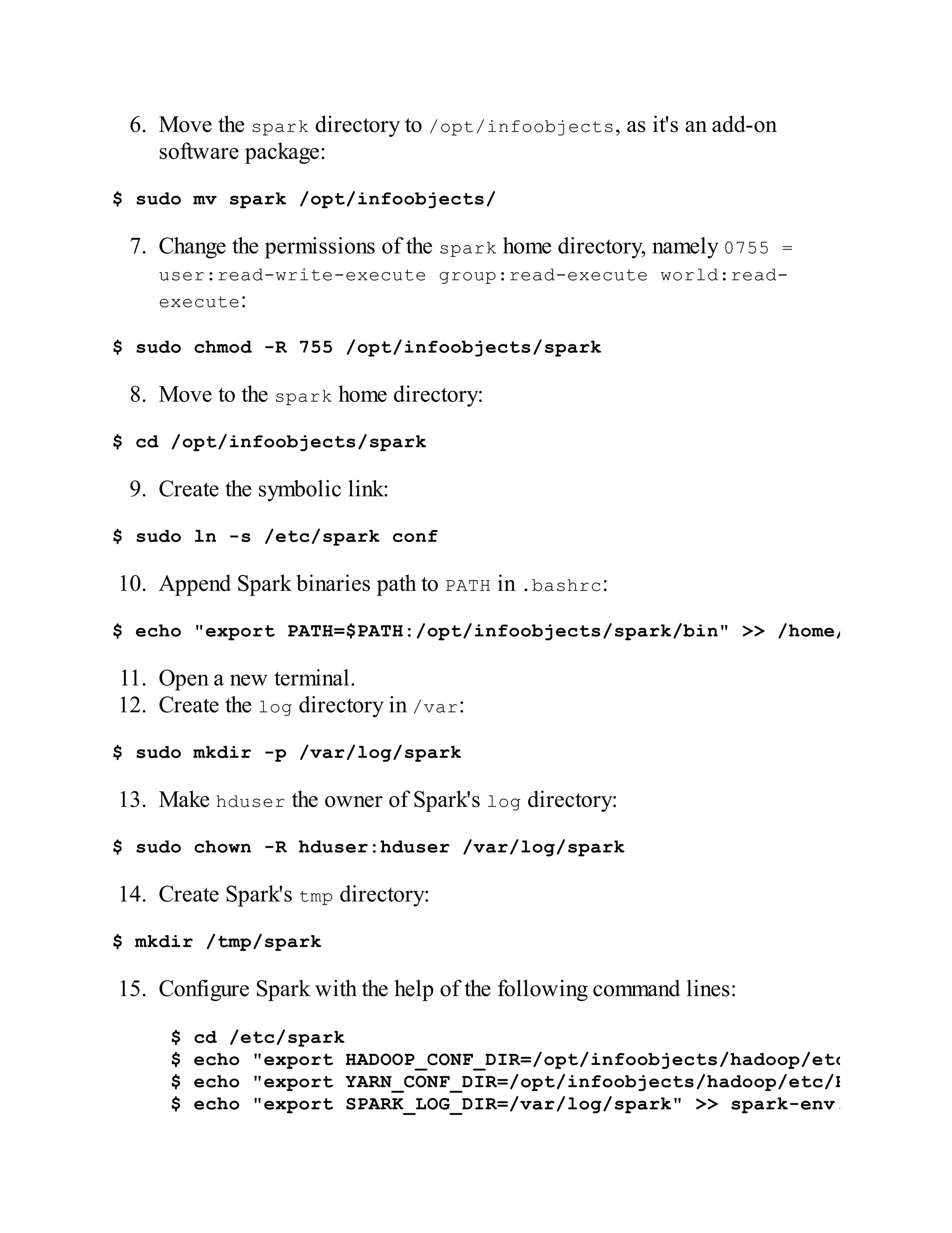 6. Move the spark directory to /opt/infoobjects, as it's an add-on
software package:
$ sudo mv spark /opt/infoobjects/
7. Change the permissions of the spark home directory, namely 0755 =
user:read-write-execute group:read-execute world:read-
execute:
$ sudo chmod -R 755 /opt/infoobjects/spark
8. Move to the spark home directory:
$ cd /opt/infoobjects/spark
9. Create the symbolic link:
$ sudo ln -s /etc/spark conf
10. Append Spark binaries path to PATH in .bashrc:
$ echo "export PATH=$PATH:/opt/infoobjects/spark/bin" >> /home/hduser/.b
11. Open a new terminal.
12. Create the log directory in /var:
$ sudo mkdir -p /var/log/spark
13. Make hduser the owner of Spark's log directory:
$ sudo chown -R hduser:hduser /var/log/spark
14. Create Spark's tmp directory:
$ mkdir /tmp/spark
15. Configure Spark with the help of the following command lines:
$ cd /etc/spark
$ echo "export HADOOP_CONF_DIR=/opt/infoobjects/hadoop/etc/hadoop"
$ echo "export YARN_CONF_DIR=/opt/infoobjects/hadoop/etc/Hadoop" >>
$ echo "export SPARK_LOG_DIR=/var/log/spark" >> spark-env.sh
 