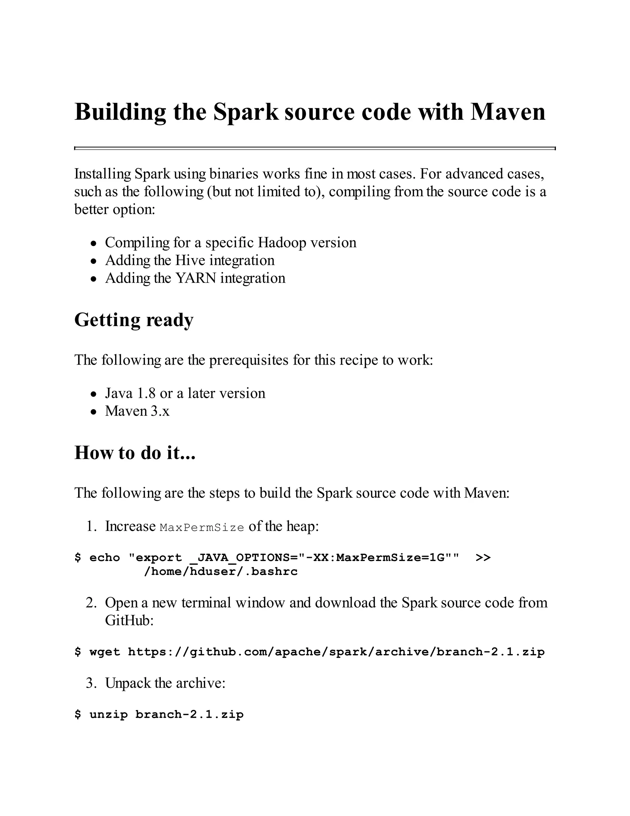 Building the Spark source code with Maven
Installing Spark using binaries works fine in most cases. For advanced cases,
such as the following (but not limited to), compiling from the source code is a
better option:
Compiling for a specific Hadoop version
Adding the Hive integration
Adding the YARN integration
Getting ready
The following are the prerequisites for this recipe to work:
Java 1.8 or a later version
Maven 3.x
How to do it...
The following are the steps to build the Spark source code with Maven:
1. Increase MaxPermSize of the heap:
$ echo "export _JAVA_OPTIONS="-XX:MaxPermSize=1G"" >>
/home/hduser/.bashrc
2. Open a new terminal window and download the Spark source code from
GitHub:
$ wget https://github.com/apache/spark/archive/branch-2.1.zip
3. Unpack the archive:
$ unzip branch-2.1.zip
 