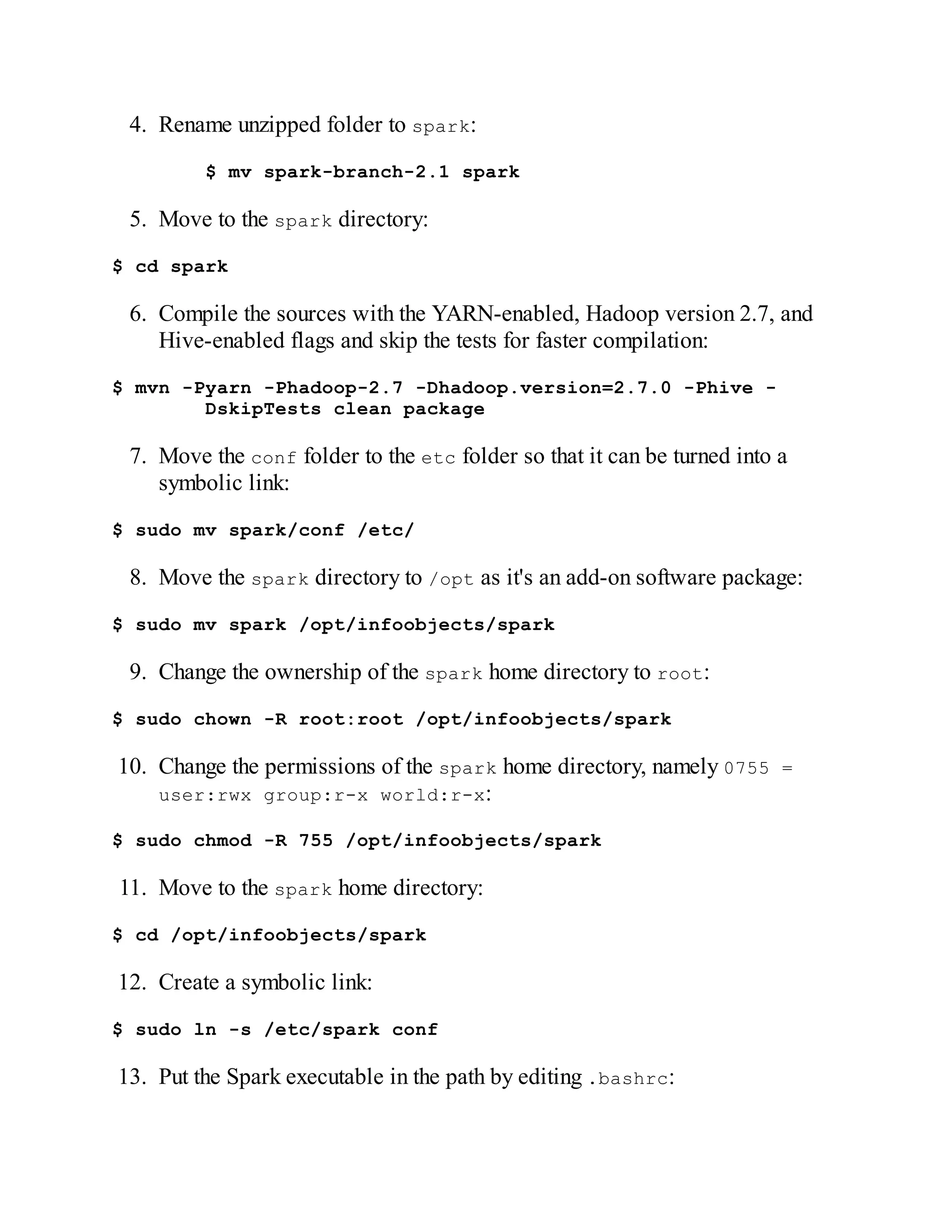 4. Rename unzipped folder to spark:
$ mv spark-branch-2.1 spark
5. Move to the spark directory:
$ cd spark
6. Compile the sources with the YARN-enabled, Hadoop version 2.7, and
Hive-enabled flags and skip the tests for faster compilation:
$ mvn -Pyarn -Phadoop-2.7 -Dhadoop.version=2.7.0 -Phive -
DskipTests clean package
7. Move the conf folder to the etc folder so that it can be turned into a
symbolic link:
$ sudo mv spark/conf /etc/
8. Move the spark directory to /opt as it's an add-on software package:
$ sudo mv spark /opt/infoobjects/spark
9. Change the ownership of the spark home directory to root:
$ sudo chown -R root:root /opt/infoobjects/spark
10. Change the permissions of the spark home directory, namely 0755 =
user:rwx group:r-x world:r-x:
$ sudo chmod -R 755 /opt/infoobjects/spark
11. Move to the spark home directory:
$ cd /opt/infoobjects/spark
12. Create a symbolic link:
$ sudo ln -s /etc/spark conf
13. Put the Spark executable in the path by editing .bashrc:
 