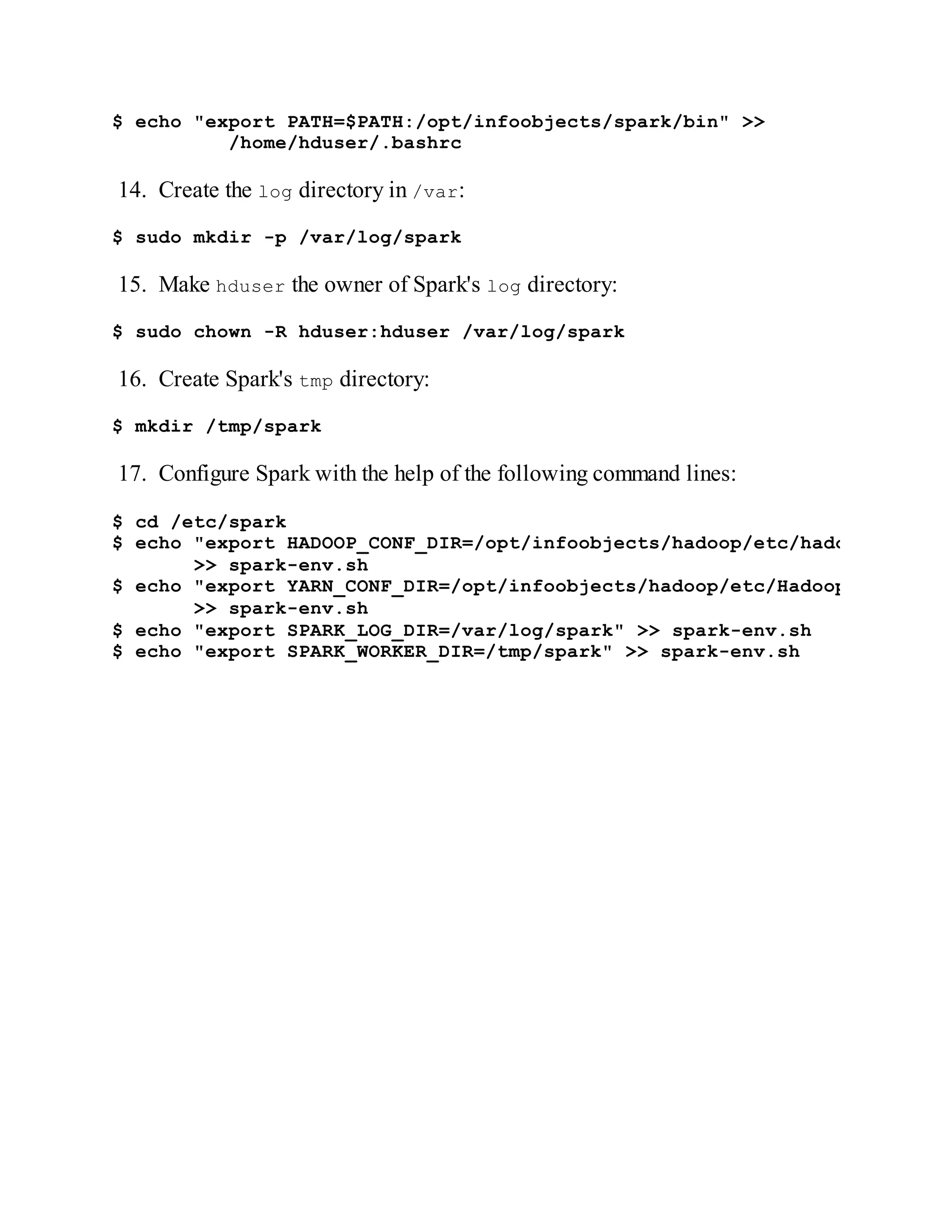 $ echo "export PATH=$PATH:/opt/infoobjects/spark/bin" >>
/home/hduser/.bashrc
14. Create the log directory in /var:
$ sudo mkdir -p /var/log/spark
15. Make hduser the owner of Spark's log directory:
$ sudo chown -R hduser:hduser /var/log/spark
16. Create Spark's tmp directory:
$ mkdir /tmp/spark
17. Configure Spark with the help of the following command lines:
$ cd /etc/spark
$ echo "export HADOOP_CONF_DIR=/opt/infoobjects/hadoop/etc/hadoop"
>> spark-env.sh
$ echo "export YARN_CONF_DIR=/opt/infoobjects/hadoop/etc/Hadoop"
>> spark-env.sh
$ echo "export SPARK_LOG_DIR=/var/log/spark" >> spark-env.sh
$ echo "export SPARK_WORKER_DIR=/tmp/spark" >> spark-env.sh
 