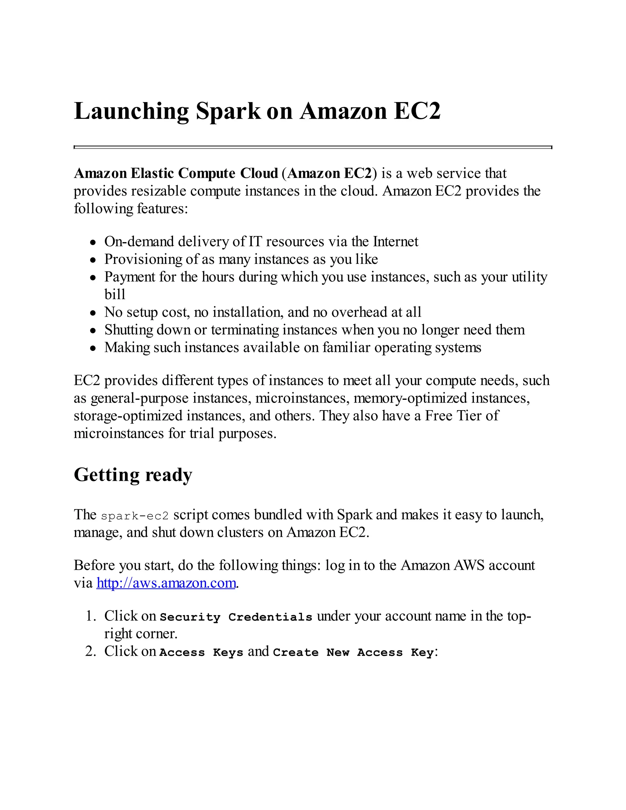 Launching Spark on Amazon EC2
Amazon Elastic Compute Cloud (Amazon EC2) is a web service that
provides resizable compute instances in the cloud. Amazon EC2 provides the
following features:
On-demand delivery of IT resources via the Internet
Provisioning of as many instances as you like
Payment for the hours during which you use instances, such as your utility
bill
No setup cost, no installation, and no overhead at all
Shutting down or terminating instances when you no longer need them
Making such instances available on familiar operating systems
EC2 provides different types of instances to meet all your compute needs, such
as general-purpose instances, microinstances, memory-optimized instances,
storage-optimized instances, and others. They also have a Free Tier of
microinstances for trial purposes.
Getting ready
The spark-ec2 script comes bundled with Spark and makes it easy to launch,
manage, and shut down clusters on Amazon EC2.
Before you start, do the following things: log in to the Amazon AWS account
via http://aws.amazon.com.
1. Click on Security Credentials under your account name in the top-
right corner.
2. Click on Access Keys and Create New Access Key:
 