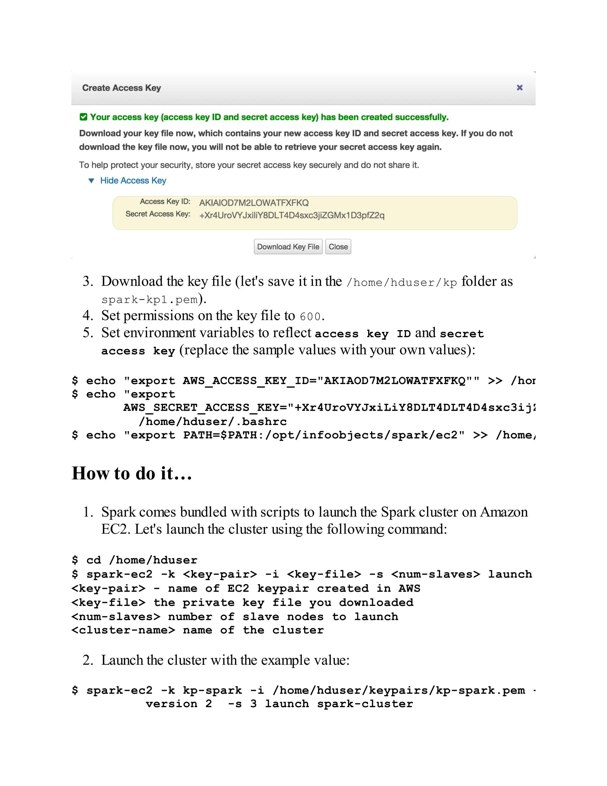 3. Download the key file (let's save it in the /home/hduser/kp folder as
spark-kp1.pem).
4. Set permissions on the key file to 600.
5. Set environment variables to reflect access key ID and secret
access key (replace the sample values with your own values):
$ echo "export AWS_ACCESS_KEY_ID="AKIAOD7M2LOWATFXFKQ"" >> /home/hduser/.
$ echo "export
AWS_SECRET_ACCESS_KEY="+Xr4UroVYJxiLiY8DLT4DLT4D4sxc3ijZGMx1D3pfZ2
/home/hduser/.bashrc
$ echo "export PATH=$PATH:/opt/infoobjects/spark/ec2" >> /home/hduser/.ba
How to do it…
1. Spark comes bundled with scripts to launch the Spark cluster on Amazon
EC2. Let's launch the cluster using the following command:
$ cd /home/hduser
$ spark-ec2 -k <key-pair> -i <key-file> -s <num-slaves> launch <cluster-n
<key-pair> - name of EC2 keypair created in AWS
<key-file> the private key file you downloaded
<num-slaves> number of slave nodes to launch
<cluster-name> name of the cluster
2. Launch the cluster with the example value:
$ spark-ec2 -k kp-spark -i /home/hduser/keypairs/kp-spark.pem --hadoop-ma
version 2 -s 3 launch spark-cluster
 