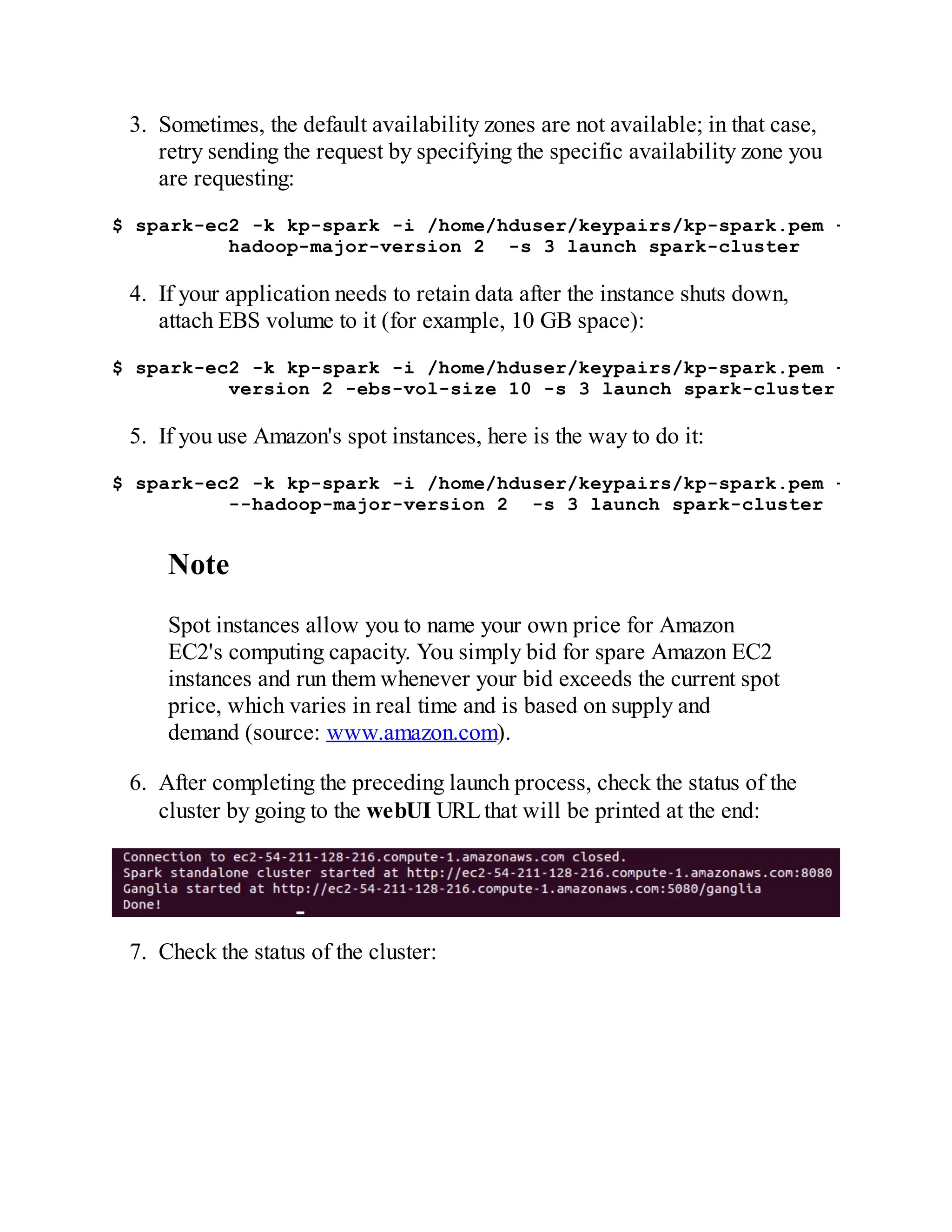3. Sometimes, the default availability zones are not available; in that case,
retry sending the request by specifying the specific availability zone you
are requesting:
$ spark-ec2 -k kp-spark -i /home/hduser/keypairs/kp-spark.pem -z us-east
hadoop-major-version 2 -s 3 launch spark-cluster
4. If your application needs to retain data after the instance shuts down,
attach EBS volume to it (for example, 10 GB space):
$ spark-ec2 -k kp-spark -i /home/hduser/keypairs/kp-spark.pem --hadoop-m
version 2 -ebs-vol-size 10 -s 3 launch spark-cluster
5. If you use Amazon's spot instances, here is the way to do it:
$ spark-ec2 -k kp-spark -i /home/hduser/keypairs/kp-spark.pem -spot-pric
--hadoop-major-version 2 -s 3 launch spark-cluster
Note
Spot instances allow you to name your own price for Amazon
EC2's computing capacity. You simply bid for spare Amazon EC2
instances and run them whenever your bid exceeds the current spot
price, which varies in real time and is based on supply and
demand (source: www.amazon.com).
6. After completing the preceding launch process, check the status of the
cluster by going to the webUI URLthat will be printed at the end:
7. Check the status of the cluster:
 