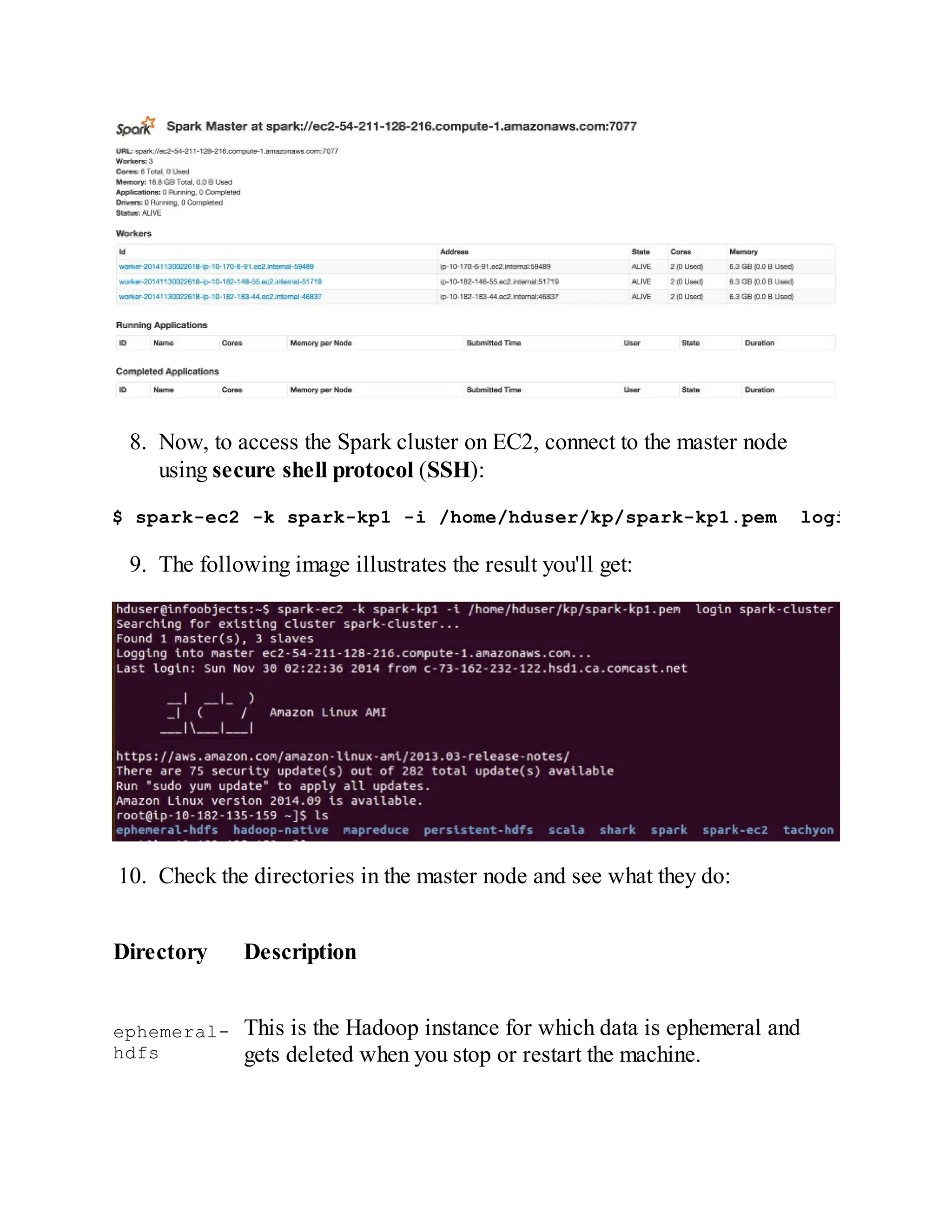 8. Now, to access the Spark cluster on EC2, connect to the master node
using secure shell protocol (SSH):
$ spark-ec2 -k spark-kp1 -i /home/hduser/kp/spark-kp1.pem login spark-cl
9. The following image illustrates the result you'll get:
10. Check the directories in the master node and see what they do:
Directory Description
ephemeral-
hdfs
This is the Hadoop instance for which data is ephemeral and
gets deleted when you stop or restart the machine.
 