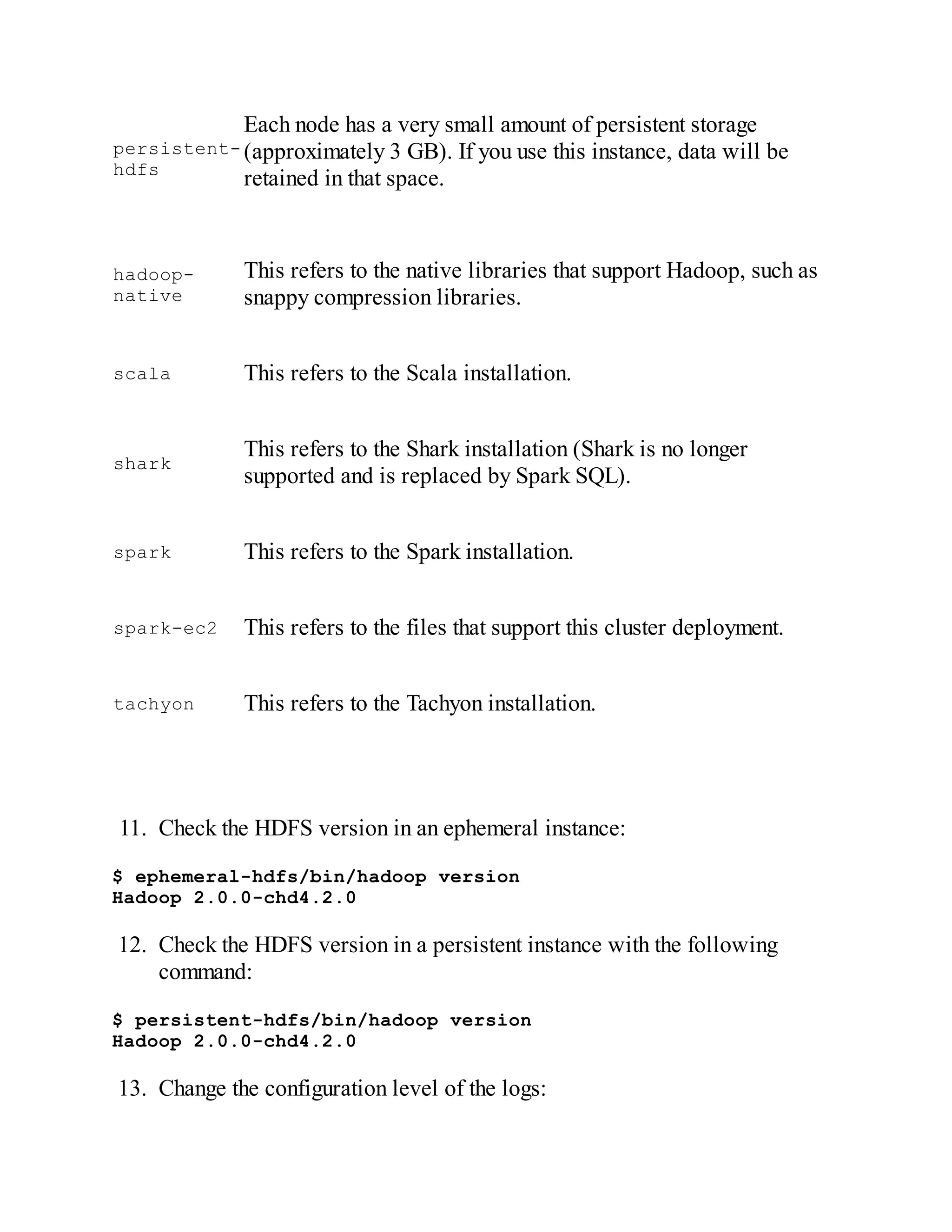 persistent-
hdfs
Each node has a very small amount of persistent storage
(approximately 3 GB). If you use this instance, data will be
retained in that space.
hadoop-
native
This refers to the native libraries that support Hadoop, such as
snappy compression libraries.
scala This refers to the Scala installation.
shark
This refers to the Shark installation (Shark is no longer
supported and is replaced by Spark SQL).
spark This refers to the Spark installation.
spark-ec2 This refers to the files that support this cluster deployment.
tachyon This refers to the Tachyon installation.
11. Check the HDFS version in an ephemeral instance:
$ ephemeral-hdfs/bin/hadoop version
Hadoop 2.0.0-chd4.2.0
12. Check the HDFS version in a persistent instance with the following
command:
$ persistent-hdfs/bin/hadoop version
Hadoop 2.0.0-chd4.2.0
13. Change the configuration level of the logs:
 