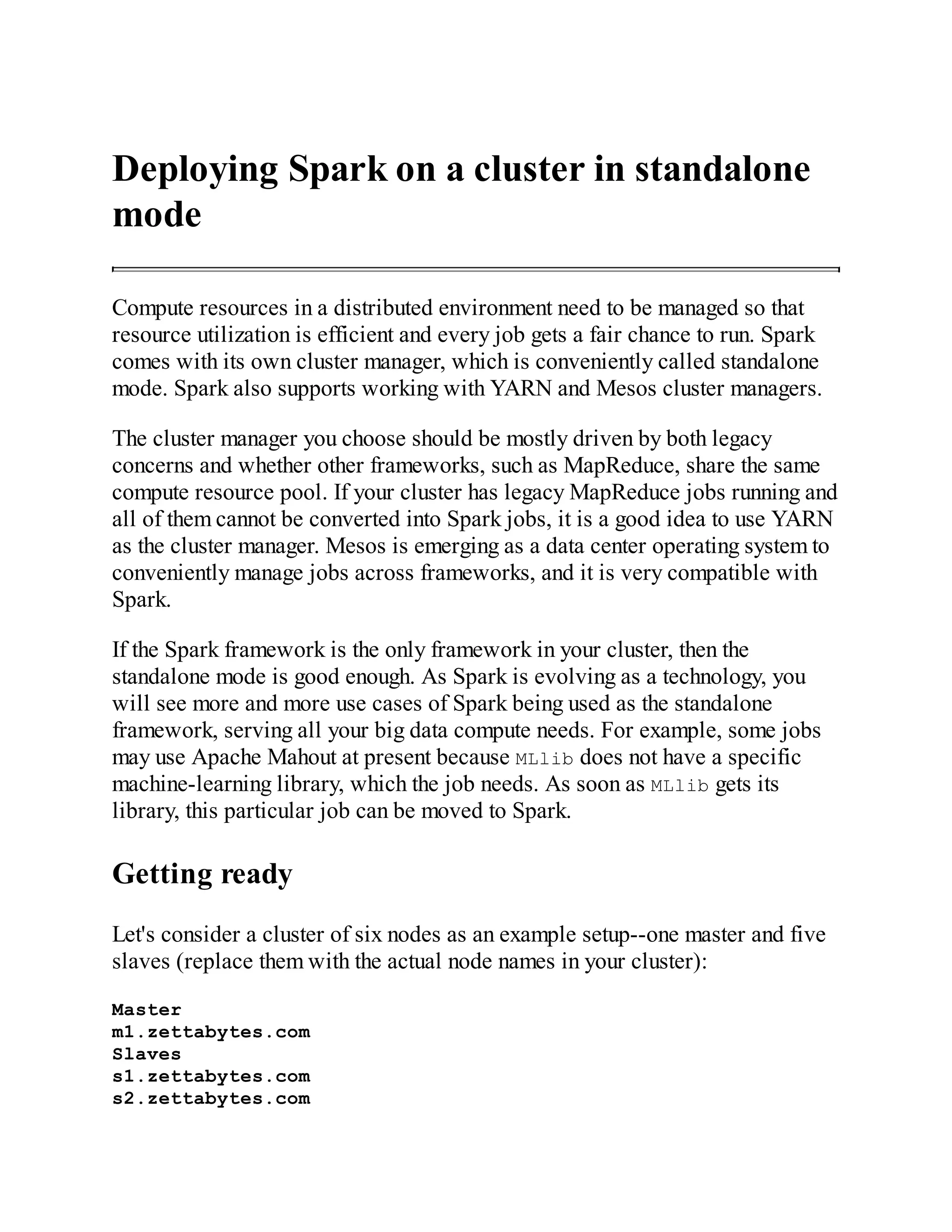 Deploying Spark on a cluster in standalone
mode
Compute resources in a distributed environment need to be managed so that
resource utilization is efficient and every job gets a fair chance to run. Spark
comes with its own cluster manager, which is conveniently called standalone
mode. Spark also supports working with YARN and Mesos cluster managers.
The cluster manager you choose should be mostly driven by both legacy
concerns and whether other frameworks, such as MapReduce, share the same
compute resource pool. If your cluster has legacy MapReduce jobs running and
all of them cannot be converted into Spark jobs, it is a good idea to use YARN
as the cluster manager. Mesos is emerging as a data center operating system to
conveniently manage jobs across frameworks, and it is very compatible with
Spark.
If the Spark framework is the only framework in your cluster, then the
standalone mode is good enough. As Spark is evolving as a technology, you
will see more and more use cases of Spark being used as the standalone
framework, serving all your big data compute needs. For example, some jobs
may use Apache Mahout at present because MLlib does not have a specific
machine-learning library, which the job needs. As soon as MLlib gets its
library, this particular job can be moved to Spark.
Getting ready
Let's consider a cluster of six nodes as an example setup--one master and five
slaves (replace them with the actual node names in your cluster):
Master
m1.zettabytes.com
Slaves
s1.zettabytes.com
s2.zettabytes.com
 