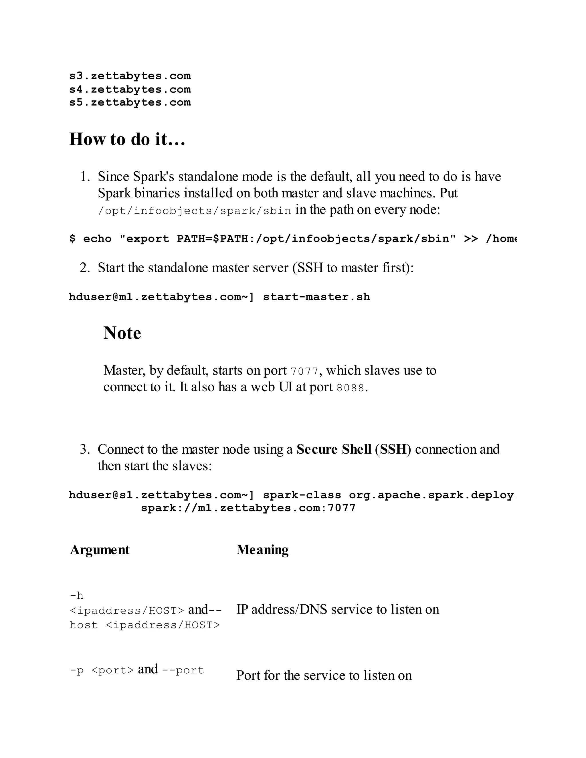 s3.zettabytes.com
s4.zettabytes.com
s5.zettabytes.com
How to do it…
1. Since Spark's standalone mode is the default, all you need to do is have
Spark binaries installed on both master and slave machines. Put
/opt/infoobjects/spark/sbin in the path on every node:
$ echo "export PATH=$PATH:/opt/infoobjects/spark/sbin" >> /home/hduser/.b
2. Start the standalone master server (SSH to master first):
hduser@m1.zettabytes.com~] start-master.sh
Note
Master, by default, starts on port 7077, which slaves use to
connect to it. It also has a web UI at port 8088.
3. Connect to the master node using a Secure Shell (SSH) connection and
then start the slaves:
hduser@s1.zettabytes.com~] spark-class org.apache.spark.deploy.worker.Wor
spark://m1.zettabytes.com:7077
Argument Meaning
-h
<ipaddress/HOST> and--
host <ipaddress/HOST>
IP address/DNS service to listen on
-p <port> and --port
Port for the service to listen on
 
