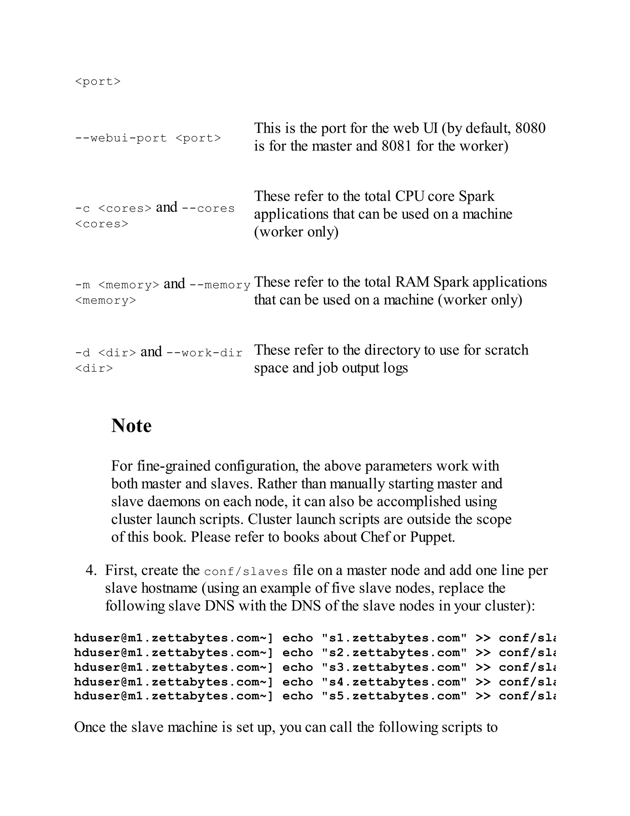<port>
--webui-port <port>
This is the port for the web UI (by default, 8080
is for the master and 8081 for the worker)
-c <cores> and --cores
<cores>
These refer to the total CPU core Spark
applications that can be used on a machine
(worker only)
-m <memory> and --memory
<memory>
These refer to the total RAM Spark applications
that can be used on a machine (worker only)
-d <dir> and --work-dir
<dir>
These refer to the directory to use for scratch
space and job output logs
Note
For fine-grained configuration, the above parameters work with
both master and slaves. Rather than manually starting master and
slave daemons on each node, it can also be accomplished using
cluster launch scripts. Cluster launch scripts are outside the scope
of this book. Please refer to books about Chef or Puppet.
4. First, create the conf/slaves file on a master node and add one line per
slave hostname (using an example of five slave nodes, replace the
following slave DNS with the DNS of the slave nodes in your cluster):
hduser@m1.zettabytes.com~] echo "s1.zettabytes.com" >> conf/slaves
hduser@m1.zettabytes.com~] echo "s2.zettabytes.com" >> conf/slaves
hduser@m1.zettabytes.com~] echo "s3.zettabytes.com" >> conf/slaves
hduser@m1.zettabytes.com~] echo "s4.zettabytes.com" >> conf/slaves
hduser@m1.zettabytes.com~] echo "s5.zettabytes.com" >> conf/slaves
Once the slave machine is set up, you can call the following scripts to
 