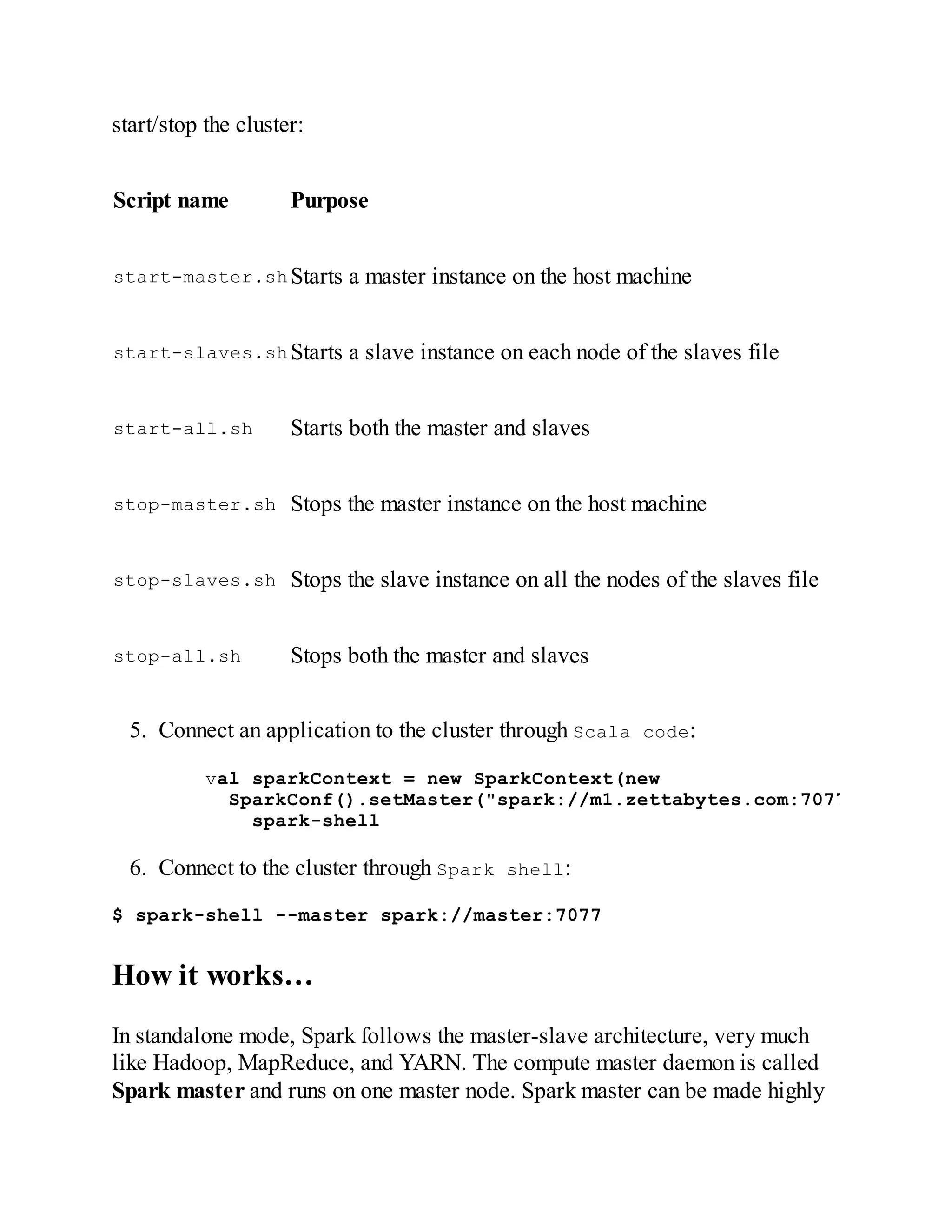start/stop the cluster:
Script name Purpose
start-master.shStarts a master instance on the host machine
start-slaves.shStarts a slave instance on each node of the slaves file
start-all.sh Starts both the master and slaves
stop-master.sh Stops the master instance on the host machine
stop-slaves.sh Stops the slave instance on all the nodes of the slaves file
stop-all.sh Stops both the master and slaves
5. Connect an application to the cluster through Scala code:
val sparkContext = new SparkContext(new
SparkConf().setMaster("spark://m1.zettabytes.com:7077")Setting
spark-shell
6. Connect to the cluster through Spark shell:
$ spark-shell --master spark://master:7077
How it works…
In standalone mode, Spark follows the master-slave architecture, very much
like Hadoop, MapReduce, and YARN. The compute master daemon is called
Spark master and runs on one master node. Spark master can be made highly
 