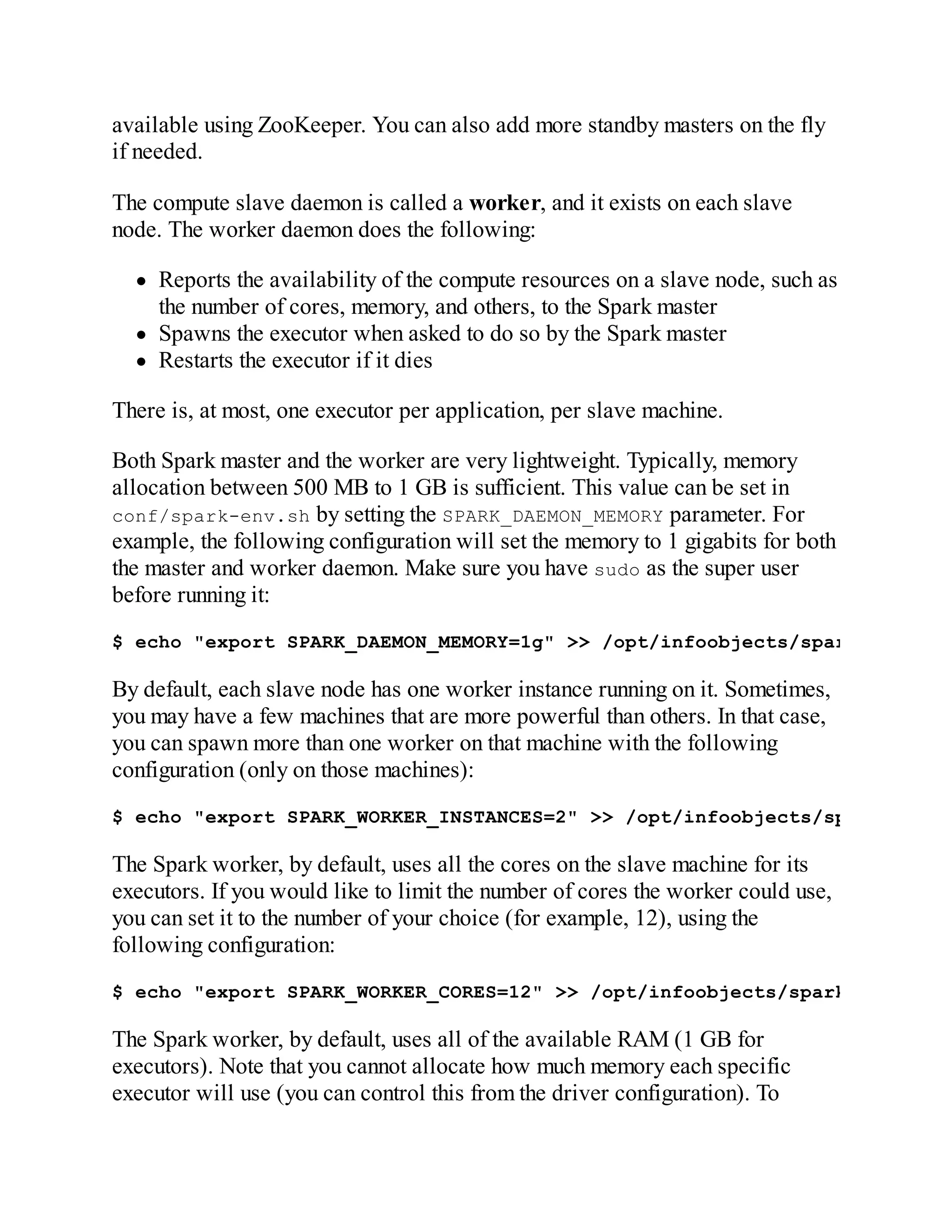 available using ZooKeeper. You can also add more standby masters on the fly
if needed.
The compute slave daemon is called a worker, and it exists on each slave
node. The worker daemon does the following:
Reports the availability of the compute resources on a slave node, such as
the number of cores, memory, and others, to the Spark master
Spawns the executor when asked to do so by the Spark master
Restarts the executor if it dies
There is, at most, one executor per application, per slave machine.
Both Spark master and the worker are very lightweight. Typically, memory
allocation between 500 MB to 1 GB is sufficient. This value can be set in
conf/spark-env.sh by setting the SPARK_DAEMON_MEMORY parameter. For
example, the following configuration will set the memory to 1 gigabits for both
the master and worker daemon. Make sure you have sudo as the super user
before running it:
$ echo "export SPARK_DAEMON_MEMORY=1g" >> /opt/infoobjects/spark/conf/sp
By default, each slave node has one worker instance running on it. Sometimes,
you may have a few machines that are more powerful than others. In that case,
you can spawn more than one worker on that machine with the following
configuration (only on those machines):
$ echo "export SPARK_WORKER_INSTANCES=2" >> /opt/infoobjects/spark/conf/
The Spark worker, by default, uses all the cores on the slave machine for its
executors. If you would like to limit the number of cores the worker could use,
you can set it to the number of your choice (for example, 12), using the
following configuration:
$ echo "export SPARK_WORKER_CORES=12" >> /opt/infoobjects/spark/conf/spa
The Spark worker, by default, uses all of the available RAM (1 GB for
executors). Note that you cannot allocate how much memory each specific
executor will use (you can control this from the driver configuration). To
 