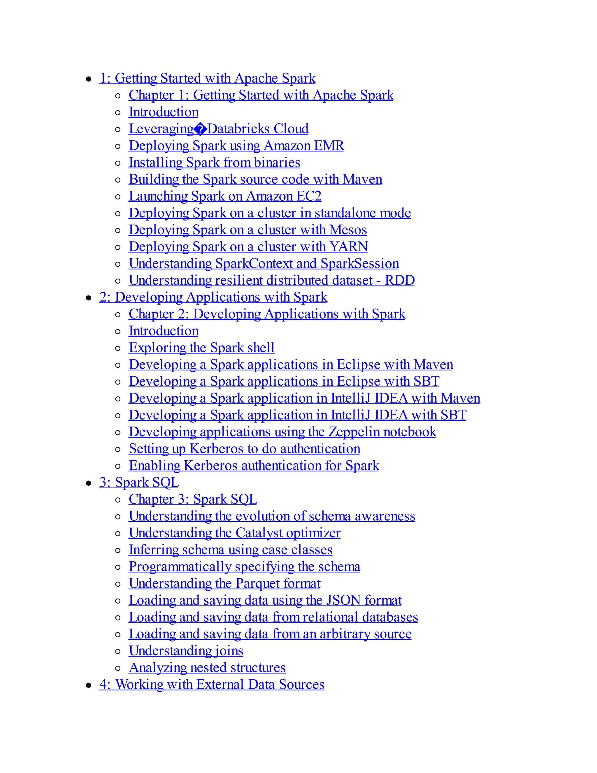 1: Getting Started with Apache Spark
Chapter 1: Getting Started with Apache Spark
Introduction
Leveraging�Databricks Cloud
Deploying Spark using Amazon EMR
Installing Spark from binaries
Building the Spark source code with Maven
Launching Spark on Amazon EC2
Deploying Spark on a cluster in standalone mode
Deploying Spark on a cluster with Mesos
Deploying Spark on a cluster with YARN
Understanding SparkContext and SparkSession
Understanding resilient distributed dataset - RDD
2: Developing Applications with Spark
Chapter 2: Developing Applications with Spark
Introduction
Exploring the Spark shell
Developing a Spark applications in Eclipse with Maven
Developing a Spark applications in Eclipse with SBT
Developing a Spark application in IntelliJ IDEA with Maven
Developing a Spark application in IntelliJ IDEA with SBT
Developing applications using the Zeppelin notebook
Setting up Kerberos to do authentication
Enabling Kerberos authentication for Spark
3: Spark SQL
Chapter 3: Spark SQL
Understanding the evolution of schema awareness
Understanding the Catalyst optimizer
Inferring schema using case classes
Programmatically specifying the schema
Understanding the Parquet format
Loading and saving data using the JSON format
Loading and saving data from relational databases
Loading and saving data from an arbitrary source
Understanding joins
Analyzing nested structures
4: Working with External Data Sources
 