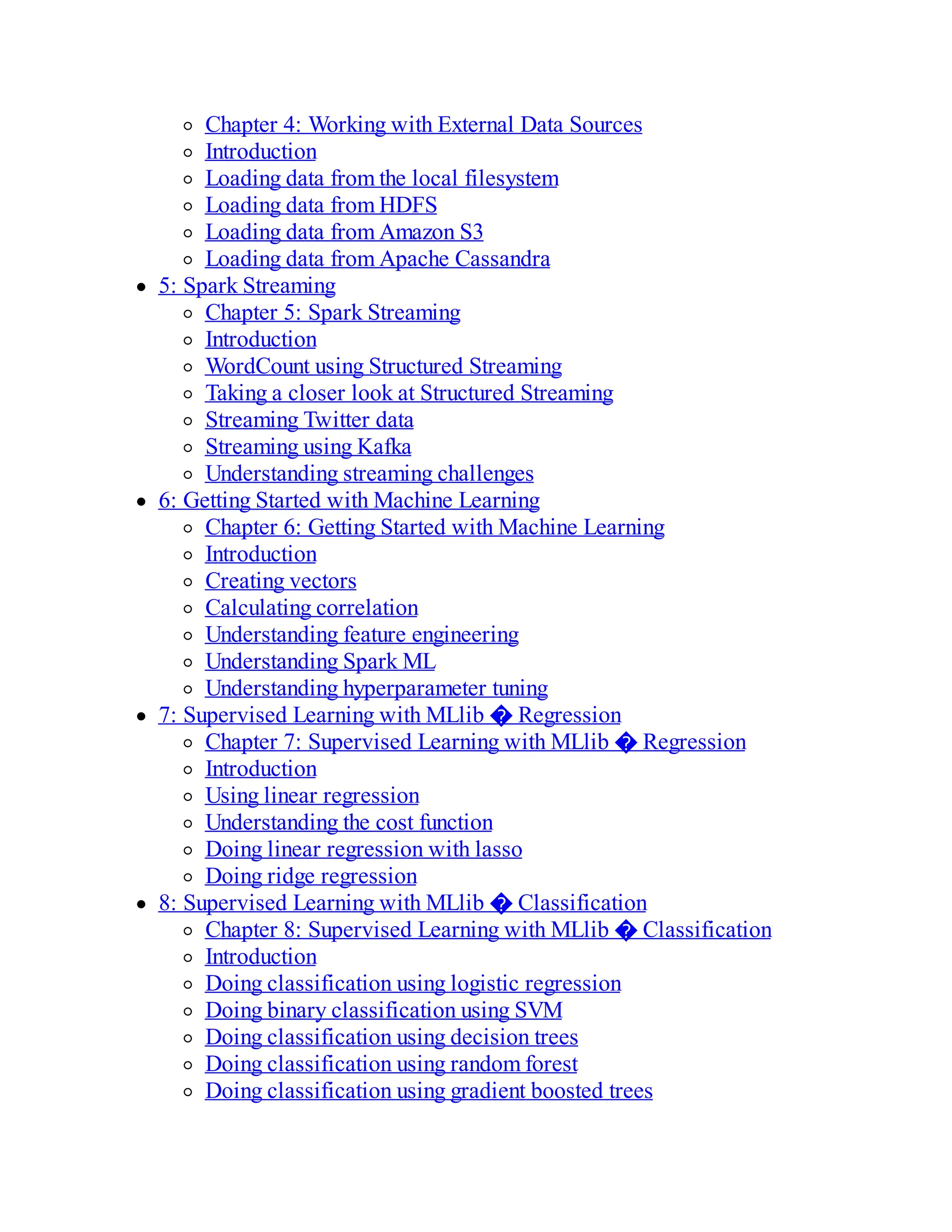 Chapter 4: Working with External Data Sources
Introduction
Loading data from the local filesystem
Loading data from HDFS
Loading data from Amazon S3
Loading data from Apache Cassandra
5: Spark Streaming
Chapter 5: Spark Streaming
Introduction
WordCount using Structured Streaming
Taking a closer look at Structured Streaming
Streaming Twitter data
Streaming using Kafka
Understanding streaming challenges
6: Getting Started with Machine Learning
Chapter 6: Getting Started with Machine Learning
Introduction
Creating vectors
Calculating correlation
Understanding feature engineering
Understanding Spark ML
Understanding hyperparameter tuning
7: Supervised Learning with MLlib � Regression
Chapter 7: Supervised Learning with MLlib � Regression
Introduction
Using linear regression
Understanding the cost function
Doing linear regression with lasso
Doing ridge regression
8: Supervised Learning with MLlib � Classification
Chapter 8: Supervised Learning with MLlib � Classification
Introduction
Doing classification using logistic regression
Doing binary classification using SVM
Doing classification using decision trees
Doing classification using random forest
Doing classification using gradient boosted trees
 