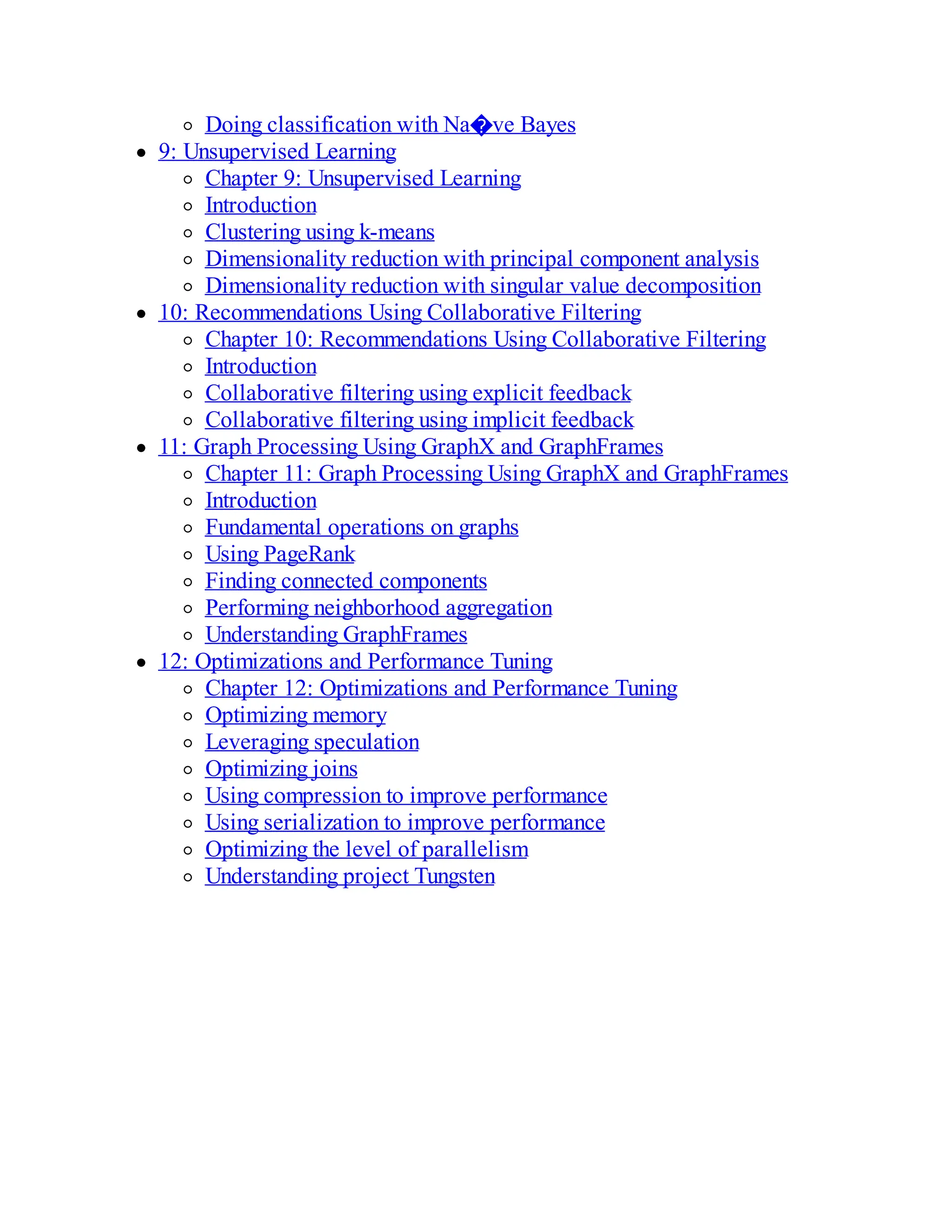 Doing classification with Na�ve Bayes
9: Unsupervised Learning
Chapter 9: Unsupervised Learning
Introduction
Clustering using k-means
Dimensionality reduction with principal component analysis
Dimensionality reduction with singular value decomposition
10: Recommendations Using Collaborative Filtering
Chapter 10: Recommendations Using Collaborative Filtering
Introduction
Collaborative filtering using explicit feedback
Collaborative filtering using implicit feedback
11: Graph Processing Using GraphX and GraphFrames
Chapter 11: Graph Processing Using GraphX and GraphFrames
Introduction
Fundamental operations on graphs
Using PageRank
Finding connected components
Performing neighborhood aggregation
Understanding GraphFrames
12: Optimizations and Performance Tuning
Chapter 12: Optimizations and Performance Tuning
Optimizing memory
Leveraging speculation
Optimizing joins
Using compression to improve performance
Using serialization to improve performance
Optimizing the level of parallelism
Understanding project Tungsten
 