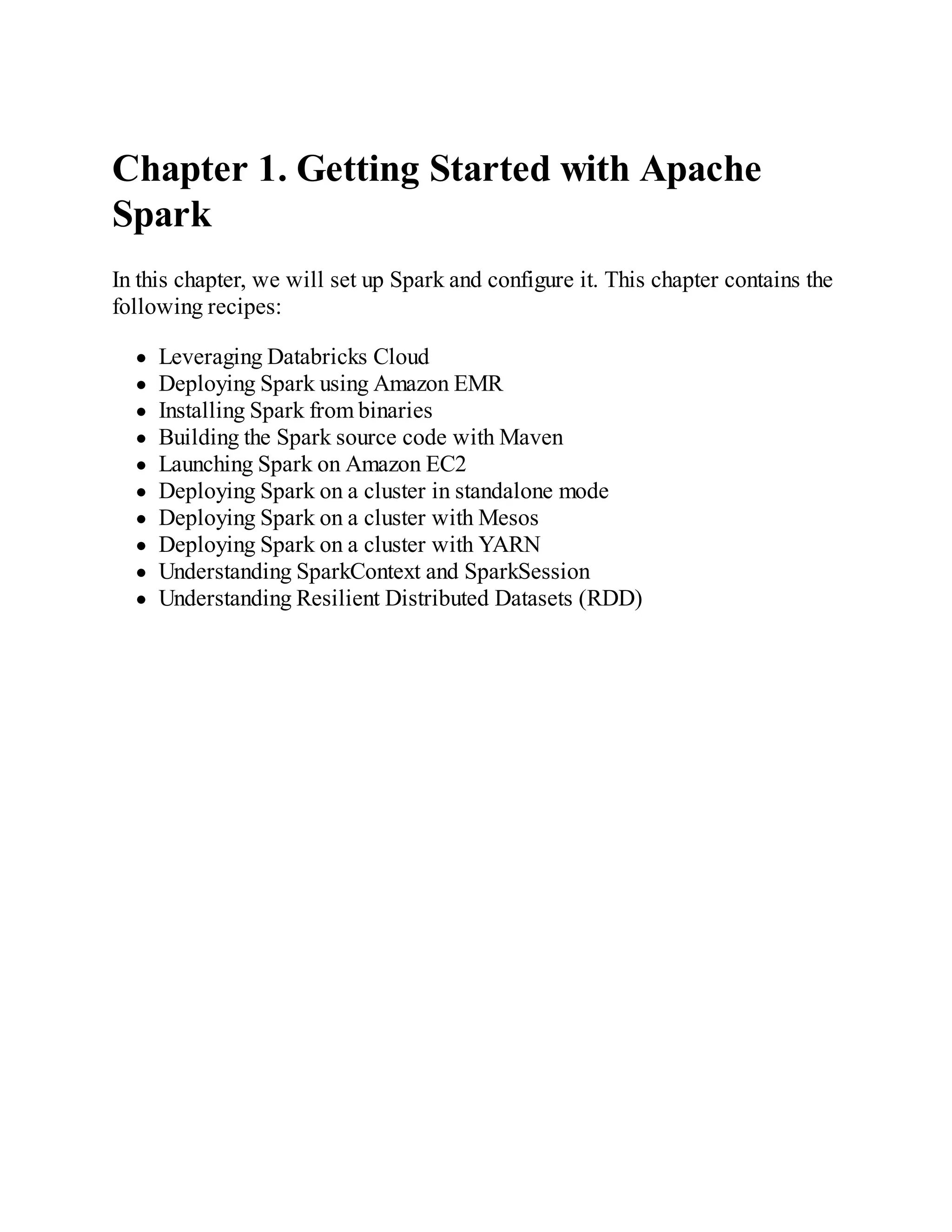 Chapter 1. Getting Started with Apache
Spark
In this chapter, we will set up Spark and configure it. This chapter contains the
following recipes:
Leveraging Databricks Cloud
Deploying Spark using Amazon EMR
Installing Spark from binaries
Building the Spark source code with Maven
Launching Spark on Amazon EC2
Deploying Spark on a cluster in standalone mode
Deploying Spark on a cluster with Mesos
Deploying Spark on a cluster with YARN
Understanding SparkContext and SparkSession
Understanding Resilient Distributed Datasets (RDD)
 