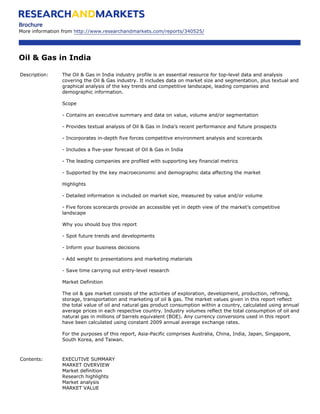 Brochure
More information from http://www.researchandmarkets.com/reports/340525/




Oil & Gas in India

Description:    The Oil & Gas in India industry profile is an essential resource for top-level data and analysis
                covering the Oil & Gas industry. It includes data on market size and segmentation, plus textual and
                graphical analysis of the key trends and competitive landscape, leading companies and
                demographic information.

                Scope

                - Contains an executive summary and data on value, volume and/or segmentation

                - Provides textual analysis of Oil & Gas in India’s recent performance and future prospects

                - Incorporates in-depth five forces competitive environment analysis and scorecards

                - Includes a five-year forecast of Oil & Gas in India

                - The leading companies are profiled with supporting key financial metrics

                - Supported by the key macroeconomic and demographic data affecting the market

                Highlights

                - Detailed information is included on market size, measured by value and/or volume

                - Five forces scorecards provide an accessible yet in depth view of the market’s competitive
                landscape

                Why you should buy this report

                - Spot future trends and developments

                - Inform your business decisions

                - Add weight to presentations and marketing materials

                - Save time carrying out entry-level research

                Market Definition

                The oil & gas market consists of the activities of exploration, development, production, refining,
                storage, transportation and marketing of oil & gas. The market values given in this report reflect
                the total value of oil and natural gas product consumption within a country, calculated using annual
                average prices in each respective country. Industry volumes reflect the total consumption of oil and
                natural gas in millions of barrels equivalent (BOE). Any currency conversions used in this report
                have been calculated using constant 2009 annual average exchange rates.

                For the purposes of this report, Asia-Pacific comprises Australia, China, India, Japan, Singapore,
                South Korea, and Taiwan.



Contents:       EXECUTIVE SUMMARY
                MARKET OVERVIEW
                Market definition
                Research highlights
                Market analysis
                MARKET VALUE
 