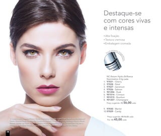 9. 97030 - Merlot
10.97029 - Candy
Preço sugerido: R$ 56,00 cada
Por: R$ 45,00 cada
NC Batom Hydra Brilliance
Nutrimetics 3,5g cada
1. 97031 - Cherry
2. 97028 - Petal
3. 97027 - Geranium
4. 97026 - Salmon
5. 901206 - Dusk
6. 901014 - Crimson
7. 901015 - Bourbon
8. 901207 - Champagne
Preço sugerido: R$ 56,00 cada
Alta ﬁxação
Textura cremosa
Embalagem cromada
Destaque-se
com cores vivas
e intensas
Fechamento ma
gnético
A modelo está usando Primer Facial, Corretivo Líquido Light/Claro, Base Líquida Mineral
Matte Biscotti/Bege médio, Pó Compacto Velvet Finish Mineral Sand/Bege claro e Blush
Baked Júpiter no rosto. Sombra Colour Impact Espresso e Ballet, Delineador Líquido e
Máscara para Cílios Volume nos olhos. Batom Hydra Brilliance Merlot nos lábios.
14
 