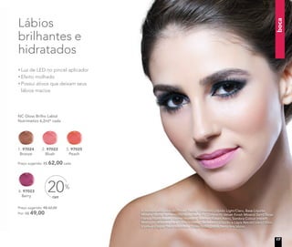 boca
A modelo está usando Primer Facial, Corretivo Líquido Light/Claro, Base Líquida
Mineral Matte Butterscoth/Bege claro, Pó Compacto Velvet Finish Mineral Sand/Bege
claro e Blush Baked Júpiter no rosto. Sombra Baked Astro, Sombra Colour Impact
Midnight, Máscara para Cílios Volume, Delineador Líquido e Lápis Retrátil para Olhos
à prova d’água Preto nos olhos. Gloss Brilho Labial Berry nos lábios.
1. 97024
Bronze
4. 97023
Berry
NC Gloss Brilho Labial
Nutrimetics 6,2ml* cada
Preço sugerido: R$ 62,00 cada
3. 97025
Peach
OFF
20%
Preço sugerido: R$ 62,00
Por: R$ 49,00
2. 97022
Blush
Luz de LED no pincel aplicador
Efeito molhado
Possui ativos que deixam seus
lábios macios
Lábios
brilhantes e
hidratados
17
 
