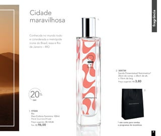 fragrância
1. 97045
Rio
Deo-Colônia Feminina 100ml
Floral Gourmand Frutal
Preço sugerido: R$ 120,00
Por: R$ 96,00
OFF
20%
Cidade
maravilhosa
Conhecida no mundo todo
e considerada a metrópole
ícone do Brasil, essa é Rio
de Janeiro – RIO
* não conta para vendas
e programas de incentivos
2. 300730
Sacola Presenteável Nutrimetics*
20cm de comp. x 28cm de alt.
x 10cm de larg.
Preço sugerido: R$ 3,80
1.
2.
3
 