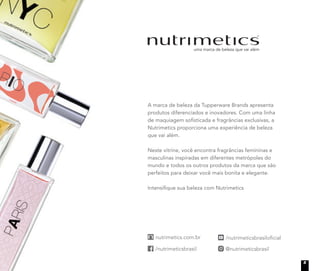 A marca de beleza da Tupperware Brands apresenta
produtos diferenciados e inovadores. Com uma linha
de maquiagem soﬁsticada e fragrâncias exclusivas, a
Nutrimetics proporciona uma experiência de beleza
que vai além.
Neste vitrine, você encontra fragrâncias femininas e
masculinas inspiradas em diferentes metrópoles do
mundo e todos os outros produtos da marca que são
perfeitos para deixar você mais bonita e elegante.
Intensiﬁque sua beleza com Nutrimetics
5
 