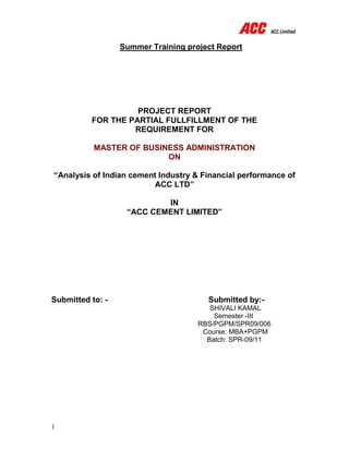 1
Summer Training project Report
PROJECT REPORT
FOR THE PARTIAL FULLFILLMENT OF THE
REQUIREMENT FOR
MASTER OF BUSINESS ADMINISTRATION
ON
“Analysis of Indian cement Industry & Financial performance of
ACC LTD”
IN
“ACC CEMENT LIMITED”
Submitted to: - Submitted by:-
SHIVALI KAMAL
Semester -III
RBS/PGPM/SPR09/006
Course: MBA+PGPM
Batch: SPR-09/11
 