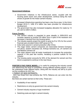 10
Government Initiatives
 Government initiatives in the infrastructure sector, coupled with the
housing sector boom and urban development, continue being the main
drivers of growth for the Indian cement industry.
 Increased infrastructure spending has been a key focus area. In the Union
Budget 2010-11, US$ 37.4 billion has been provided for infrastructure
development.
 The government has also increased budgetary allocation for roads by 13
per cent to US$ 4.3 billion.
Future Trends:-
 The cement industry is expected to grow steadily in 2009-2010 and
increase capacity by another 50 million tons in spite of the recession and
decrease in demand from the housing sector.
 The industry experts project the sector to grow by 9 to 10% for the current
financial year provided India's GDP grows at 7%.
 India ranks second in cement production after China.
 The major Indian cement companies are Associated Cement Company
Ltd (ACC), Grasim Industries Ltd, Ambuja Cements Ltd, J.K Cement Ltd
and Madras Cement Ltd.
 The major players have all made investments to increase the production
capacity in the past few months, heralding a positive outlook for the
industry.
 The housing sector accounts for 50% of the demand for cement and this
trend is expected to continue in the near future.
PORTER’S FIVE FORCE MODEL:- It is useful for analyzing the industry overall
and determining the level of competition among different existing players .It can
be understood under different topics .Along with the industry we will try to point
out the conditions for ACC too.
i) THREAT OF NEW ENTRANTS:-
ACC has threat from new entrants like TATA; Reliance etc can enter into this
industry.
But there are certain barriers to their entry. These are:-
 Availability of raw material
 Restrictions on entry by government into cement industry
 Cement industry requires a huge investment
 Switching costs are high in cement industry
 