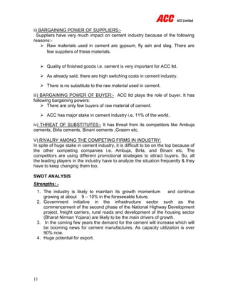 11
ii) BARGAINING POWER OF SUPPLIERS:-
Suppliers have very much impact on cement industry because of the following
reasons:-
 Raw materials used in cement are gypsum, fly ash and slag. There are
few suppliers of these materials.
 Quality of finished goods i.e. cement is very important for ACC ltd.
 As already said, there are high switching costs in cement industry.
 There is no substitute to the raw material used in cement.
iii) BARGAINING POWER OF BUYER:- ACC ltd plays the role of buyer. It has
following bargaining powers:
 There are only few buyers of raw material of cement.
 ACC has major stake in cement industry i.e. 11% of the world.
iv) THREAT OF SUBSTITUTES:- It has threat from its competitors like Ambuja
cements, Birla cements, Binani cements ,Grasim etc.
V) RIVALRY AMONG THE COMPETING FIRMS IN INDUSTRY:
In spite of huge stake in cement industry, it is difficult to be on the top because of
the other competing companies i.e. Ambuja, Birla, and Binani etc. The
competitors are using different promotional strategies to attract buyers. So, all
the leading players in the industry have to analyze the situation frequently & they
have to keep changing them too.
SWOT ANALYSIS
Strengths: -
1. The industry is likely to maintain its growth momentum and continue
growing at about 9 – 10% in the foreseeable future.
2. Government initiative in the infrastructure sector such as the
commencement of the second phase of the National Highway Development
project, freight carriers, rural roads and development of the housing sector
(Bharat Nirman Yojana) are likely to be the main drivers of growth.
3. In the coming few years the demand for the cement will increase which will
be booming news for cement manufactures. As capacity utilization is over
90% now.
4. Huge potential for export.
 