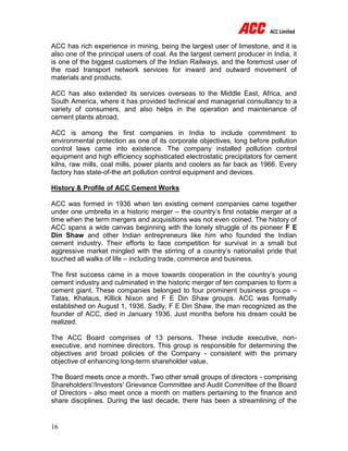 16
ACC has rich experience in mining, being the largest user of limestone, and it is
also one of the principal users of coal. As the largest cement producer in India, it
is one of the biggest customers of the Indian Railways, and the foremost user of
the road transport network services for inward and outward movement of
materials and products.
ACC has also extended its services overseas to the Middle East, Africa, and
South America, where it has provided technical and managerial consultancy to a
variety of consumers, and also helps in the operation and maintenance of
cement plants abroad.
ACC is among the first companies in India to include commitment to
environmental protection as one of its corporate objectives, long before pollution
control laws came into existence. The company installed pollution control
equipment and high efficiency sophisticated electrostatic precipitators for cement
kilns, raw mills, coal mills, power plants and coolers as far back as 1966. Every
factory has state-of-the art pollution control equipment and devices.
History & Profile of ACC Cement Works
ACC was formed in 1936 when ten existing cement companies came together
under one umbrella in a historic merger – the country’s first notable merger at a
time when the term mergers and acquisitions was not even coined. The history of
ACC spans a wide canvas beginning with the lonely struggle of its pioneer F E
Din Shaw and other Indian entrepreneurs like him who founded the Indian
cement industry. Their efforts to face competition for survival in a small but
aggressive market mingled with the stirring of a country’s nationalist pride that
touched all walks of life – including trade, commerce and business.
The first success came in a move towards cooperation in the country’s young
cement industry and culminated in the historic merger of ten companies to form a
cement giant. These companies belonged to four prominent business groups –
Tatas, Khataus, Killick Nixon and F E Din Shaw groups. ACC was formally
established on August 1, 1936. Sadly, F E Din Shaw, the man recognized as the
founder of ACC, died in January 1936. Just months before his dream could be
realized.
The ACC Board comprises of 13 persons. These include executive, non-
executive, and nominee directors. This group is responsible for determining the
objectives and broad policies of the Company - consistent with the primary
objective of enhancing long-term shareholder value.
The Board meets once a month. Two other small groups of directors - comprising
Shareholders'/Investors' Grievance Committee and Audit Committee of the Board
of Directors - also meet once a month on matters pertaining to the finance and
share disciplines. During the last decade, there has been a streamlining of the
 