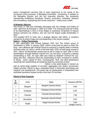 17
senior management structure that is more responsive to the needs of the
Company's prime business. A Managing Committee - comprising, in addition to
the Managing Director and the two executive directors, the presidents
representing multifarious disciplines: finance, production, marketing, research
and consultancy, engineering and human resources – meets once a week.
A Strategic Alliance:
The house of Tata was intimately associated with the heritage and history of
ACC, right from its formation in 1936 up to 2000. The Tata group sold all 14.45%
of its shareholdings in ACC in three stages to subsidiary companies of Gujarat
Ambuja Cements Ltd. (GACL), who are now the largest single shareholder in
ACC.
This enabled ACC to enter into a strategic alliance with GACL; a company
reputed for its brand image and cost leadership in the cement industry.
Holcim – A New Partnership:
A new association was formed between ACC and The Holcim group of
Switzerland in 2005. In January 2005, Holcim announced its plans to enter into
long – term alliances with Ambuja Group by acquiring a majority stake in Ambuja
Cements India Ltd. (ACIL), which at the time held 13.8% of total equity shares in
ACC. Holcim simultaneously announced its bid to make an open offer to ACC
shareholders, through Holdcem Cement Pvt. Ltd. and ACIL, to acquire a majority
shareholding in ACC. An open offer was made by Holdcem Cement Pvt. Ltd.
along with ACIL, following which the shareholding of ACIL increased to 34.69%
of Equity share capital of ACC. Consequently, ACIL has filed declarations
indicating their shareholding and declaring itself as a promoter of ACC.
Holcim is the world leader in cement as
well as being large supplier of concrete, aggregates and certain construction
related services. Holcim is also a respected name in information technology and
research and development. The group has its headquarters in Switzerland with
worldwide operations spread across more than 70 countries.
Plants & Their Capacity:
S.
No.
Units State Capacity (MTPA)
1 Bargarh
Bargarh Cement Works
0.96
2 Chaibasa
Chaibasa Cement Works
0.87
3 Chanda
Chanda Cement Works
1.00
4 Damodhar
Damodar Cement Works
0.53
5 Gagal
Gagal Cement Works 4.40
(Gagal I and II)
 