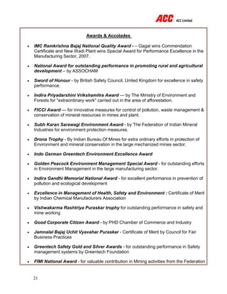 21
Awards & Accolades
 IMC Ramkrishna Bajaj National Quality Award - – Gagal wins Commendation
Certificate and New Wadi Plant wins Special Award for Performance Excellence in the
Manufacturing Sector, 2007.
 National Award for outstanding performance in promoting rural and agricultural
development – by ASSOCHAM
 Sword of Honour - by British Safety Council, United Kingdom for excellence in safety
performance.
 Indira Priyadarshini Vrikshamitra Award --- by The Ministry of Environment and
Forests for "extraordinary work" carried out in the area of afforestation.
 FICCI Award --- for innovative measures for control of pollution, waste management &
conservation of mineral resources in mines and plant.
 Subh Karan Sarawagi Environment Award - by The Federation of Indian Mineral
Industries for environment protection measures.
 Drona Trophy - By Indian Bureau Of Mines for extra ordinary efforts in protection of
Environment and mineral conservation in the large mechanized mines sector.
 Indo German Greentech Environment Excellence Award
 Golden Peacock Environment Management Special Award - for outstanding efforts
in Environment Management in the large manufacturing sector.
 Indira Gandhi Memorial National Award - for excellent performance in prevention of
pollution and ecological development
 Excellence in Management of Health, Safety and Environment : Certificate of Merit
by Indian Chemical Manufacturers Association
 Vishwakarma Rashtriya Puraskar trophy for outstanding performance in safety and
mine working
 Good Corporate Citizen Award - by PHD Chamber of Commerce and Industry
 Jamnalal Bajaj Uchit Vyavahar Puraskar - Certificate of Merit by Council for Fair
Business Practices
 Greentech Safety Gold and Silver Awards - for outstanding performance in Safety
management systems by Greentech Foundation
 FIMI National Award - for valuable contribution in Mining activities from the Federation
 