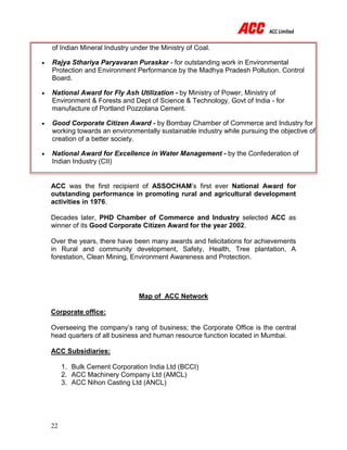 22
of Indian Mineral Industry under the Ministry of Coal.
 Rajya Sthariya Paryavaran Puraskar - for outstanding work in Environmental
Protection and Environment Performance by the Madhya Pradesh Pollution. Control
Board.
 National Award for Fly Ash Utilization - by Ministry of Power, Ministry of
Environment & Forests and Dept of Science & Technology, Govt of India - for
manufacture of Portland Pozzolana Cement.
 Good Corporate Citizen Award - by Bombay Chamber of Commerce and Industry for
working towards an environmentally sustainable industry while pursuing the objective of
creation of a better society.
 National Award for Excellence in Water Management - by the Confederation of
Indian Industry (CII)
ACC was the first recipient of ASSOCHAM’s first ever National Award for
outstanding performance in promoting rural and agricultural development
activities in 1976.
Decades later, PHD Chamber of Commerce and Industry selected ACC as
winner of its Good Corporate Citizen Award for the year 2002.
Over the years, there have been many awards and felicitations for achievements
in Rural and community development, Safety, Health, Tree plantation, A
forestation, Clean Mining, Environment Awareness and Protection.
Map of ACC Network
Corporate office:
Overseeing the company’s rang of business; the Corporate Office is the central
head quarters of all business and human resource function located in Mumbai.
ACC Subsidiaries:
1. Bulk Cement Corporation India Ltd (BCCI)
2. ACC Machinery Company Ltd (AMCL)
3. ACC Nihon Casting Ltd (ANCL)
 