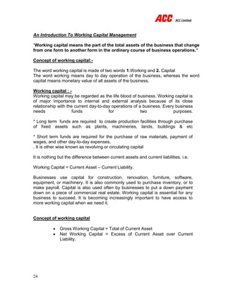 24
An Introduction To Working Capital Management
“Working capital means the part of the total assets of the business that change
from one form to another form in the ordinary course of business operations.”
Concept of working capital:-
The word working capital is made of two words 1.Working and 2. Capital
The word working means day to day operation of the business, whereas the word
capital means monetary value of all assets of the business.
Working capital : -
Working capital may be regarded as the life blood of business. Working capital is
of major importance to internal and external analysis because of its close
relationship with the current day-to-day operations of a business. Every business
needs funds for two purposes.
* Long term funds are required to create production facilities through purchase
of fixed assets such as plants, machineries, lands, buildings & etc
* Short term funds are required for the purchase of raw materials, payment of
wages, and other day-to-day expenses.
. It is other wise known as revolving or circulating capital
It is nothing but the difference between current assets and current liabilities. i.e.
Working Capital = Current Asset – Current Liability.
Businesses use capital for construction, renovation, furniture, software,
equipment, or machinery. It is also commonly used to purchase inventory, or to
make payroll. Capital is also used often by businesses to put a down payment
down on a piece of commercial real estate. Working capital is essential for any
business to succeed. It is becoming increasingly important to have access to
more working capital when we need it.
Concept of working capital
 Gross Working Capital = Total of Current Asset
 Net Working Capital = Excess of Current Asset over Current
Liability.
 