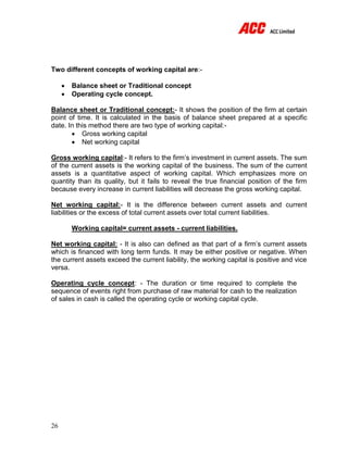 26
Two different concepts of working capital are:-
 Balance sheet or Traditional concept
 Operating cycle concept.
Balance sheet or Traditional concept:- It shows the position of the firm at certain
point of time. It is calculated in the basis of balance sheet prepared at a specific
date. In this method there are two type of working capital:-
 Gross working capital
 Net working capital
Gross working capital:- It refers to the firm’s investment in current assets. The sum
of the current assets is the working capital of the business. The sum of the current
assets is a quantitative aspect of working capital. Which emphasizes more on
quantity than its quality, but it fails to reveal the true financial position of the firm
because every increase in current liabilities will decrease the gross working capital.
Net working capital:- It is the difference between current assets and current
liabilities or the excess of total current assets over total current liabilities.
Working capital= current assets - current liabilities.
Net working capital: - It is also can defined as that part of a firm’s current assets
which is financed with long term funds. It may be either positive or negative. When
the current assets exceed the current liability, the working capital is positive and vice
versa.
Operating cycle concept: - The duration or time required to complete the
sequence of events right from purchase of raw material for cash to the realization
of sales in cash is called the operating cycle or working capital cycle.
 