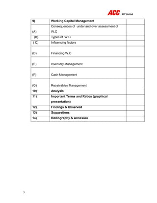 3
9) Working Capital Management
(A)
Consequences of under and over assessment of
W.C
(B) Types of W.C
( C) Influencing factors
(D) Financing W.C
(E) Inventory Management
(F) Cash Management
(G) Receivables Management
10) Analysis
11) Important Terms and Ratios (graphical
presentation)
12) Findings & Observed
13) Suggestions
14) Bibliography & Annexure
 