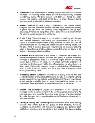 31
 Operations:-The requirement of working capital fluctuates for seasonal
business. The working capital needs of such businesses may increase
considerably during the busy season and decrease during the slack
season. Ice creams and cold drinks have a great demand during
summers, while in winters the sales are negligible.
 Market Condition:-If there is high competition in the chosen product
category, then one shall need to offer sops like credit, immediate delivery
of goods etc. for which the working capital requirement will be high.
Otherwise, if there is no competition or less competition in the market then
the working capital requirements will be low.
 Credit Policy:-The credit policy is concerned in its dealings with debtors
and creditors influence considerably the requirements of the working
capital. A concern that purchases its requirements on credit and sells its
products/services on cash requires lesser amount of working capital. On
the other hand a concern buying its requirements for cash and allowing
credit to its customers, shall need larger amount of funds are bound to be
tied up in debtors or bills receivables.
 Business Cycle:-Business Cycle refers to alternate expansion and
contraction in general business activities. In a period of born i.e. when the
business is prosperous there is a need for larger amount of working
capital due to increase in sales, rise in prices, optimistic expansion of
business etc. On the country at he time of depression i.e. when there is a
down swing of the cycle, business contracts, sales decline, difficulties are
faced in collections from debtors and firms may have a large amount of
working capital lying ideal
 Availability of Raw Material:-If raw material is readily available then one
need not maintain a large stock of the same, thereby reducing the working
capital investment in raw material stock. On the other hand, if raw material
is not readily available then a large inventory/stock needs to be
maintained, thereby calling for substantial investment in the same.
 Growth and Expansion:-Growth and expansion in the volume of
business results in enhancement of the working capital requirement. As
business grows and expands, it needs a larger amount of working capital.
Normally, the need for increased working capital funds precedes growth in
business activities.
 Earning Capacity and Dividend policy:-Some firms have more earning
capacity than others due to the quality of their products, monopoly
conditions etc. Such firms with high earning capacity may generate cash
profits from operations and contribute to their capital. The dividend policy
 