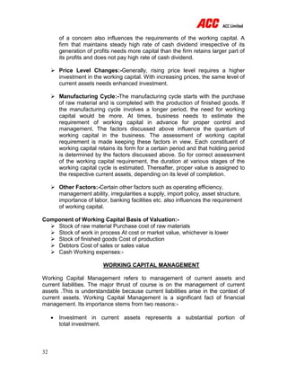 32
of a concern also influences the requirements of the working capital. A
firm that maintains steady high rate of cash dividend irrespective of its
generation of profits needs more capital than the firm retains larger part of
its profits and does not pay high rate of cash dividend.
 Price Level Changes:-Generally, rising price level requires a higher
investment in the working capital. With increasing prices, the same level of
current assets needs enhanced investment.
 Manufacturing Cycle:-The manufacturing cycle starts with the purchase
of raw material and is completed with the production of finished goods. If
the manufacturing cycle involves a longer period, the need for working
capital would be more. At times, business needs to estimate the
requirement of working capital in advance for proper control and
management. The factors discussed above influence the quantum of
working capital in the business. The assessment of working capital
requirement is made keeping these factors in view. Each constituent of
working capital retains its form for a certain period and that holding period
is determined by the factors discussed above. So for correct assessment
of the working capital requirement, the duration at various stages of the
working capital cycle is estimated. Thereafter, proper value is assigned to
the respective current assets, depending on its level of completion.
 Other Factors:-Certain other factors such as operating efficiency,
management ability, irregularities a supply, import policy, asset structure,
importance of labor, banking facilities etc. also influences the requirement
of working capital.
Component of Working Capital Basis of Valuation:-
 Stock of raw material Purchase cost of raw materials
 Stock of work in process At cost or market value, whichever is lower
 Stock of finished goods Cost of production
 Debtors Cost of sales or sales value
 Cash Working expenses:-
WORKING CAPITAL MANAGEMENT
Working Capital Management refers to management of current assets and
current liabilities. The major thrust of course is on the management of current
assets .This is understandable because current liabilities arise in the context of
current assets. Working Capital Management is a significant fact of financial
management. Its importance stems from two reasons:-
 Investment in current assets represents a substantial portion of
total investment.
 