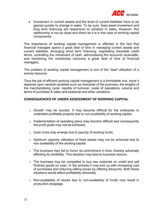 33
 Investment in current assets and the level of current liabilities have to be
geared quickly to change in sales. To be sure, fixed asset investment and
long term financing are responsive to variation in sales. However, this
relationship is not as close and direct as it is in the case of working capital
components.
The importance of working capital management is effected in the fact that
financial manages spend a great deal of time in managing current assets and
current liabilities. Arranging short term financing, negotiating favorable credit
terms, controlling the movement of cash, administering the accounts receivable,
and monitoring the inventories consume a great deal of time of financial
managers.
The problem of working capital management is one of the “best” utilization of a
scarce resource.
Thus the job of efficient working capital management is a formidable one, since it
depends upon several variables such as character of the business, the lengths of
the merchandising cycle, rapidity of turnover, scale of operations, volume and
terms of purchase & sales and seasonal and other variations.
CONSEQUENCES OF UNDER ASSESSMENT OF WORKING CAPITAL
o Growth may be stunted. It may become difficult for the enterprise to
undertake profitable projects due to non-availability of working capital.
o Implementation of operating plans may become difficult and consequently
the profit goals may not be achieved.
o Cash crisis may emerge due to paucity of working funds.
o Optimum capacity utilization of fixed assets may not be achieved due to
non availability of the working capital.
o The business may fail to honor its commitment in time, thereby adversely
affecting its credibility. This situation may lead to business closure.
o The business may be compelled to buy raw materials on credit and sell
finished goods on cash. In the process it may end up with increasing cost
of purchases and reducing selling prices by offering discounts. Both these
situations would affect profitability adversely.
o Non-availability of stocks due to non-availability of funds may result in
production stoppage.
 