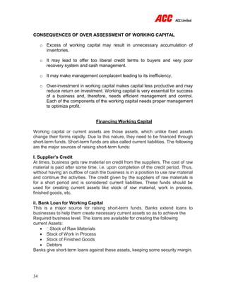 34
CONSEQUENCES OF OVER ASSESSMENT OF WORKING CAPITAL
o Excess of working capital may result in unnecessary accumulation of
inventories.
o It may lead to offer too liberal credit terms to buyers and very poor
recovery system and cash management.
o It may make management complacent leading to its inefficiency.
o Over-investment in working capital makes capital less productive and may
reduce return on investment. Working capital is very essential for success
of a business and, therefore, needs efficient management and control.
Each of the components of the working capital needs proper management
to optimize profit.
Financing Working Capital
Working capital or current assets are those assets, which unlike fixed assets
change their forms rapidly. Due to this nature, they need to be financed through
short-term funds. Short-term funds are also called current liabilities. The following
are the major sources of raising short-term funds:
I. Supplier’s Credit
At times, business gets raw material on credit from the suppliers. The cost of raw
material is paid after some time, i.e. upon completion of the credit period. Thus,
without having an outflow of cash the business is in a position to use raw material
and continue the activities. The credit given by the suppliers of raw materials is
for a short period and is considered current liabilities. These funds should be
used for creating current assets like stock of raw material, work in process,
finished goods, etc.
ii. Bank Loan for Working Capital
This is a major source for raising short-term funds. Banks extend loans to
businesses to help them create necessary current assets so as to achieve the
Required business level. The loans are available for creating the following
current Assets:
 Stock of Raw Materials
 Stock of Work in Process
 Stock of Finished Goods
 Debtors
Banks give short-term loans against these assets, keeping some security margin.
 