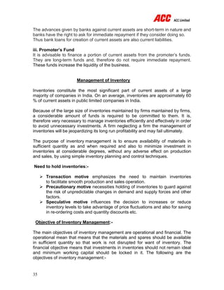 35
The advances given by banks against current assets are short-term in nature and
banks have the right to ask for immediate repayment if they consider doing so.
Thus bank loans for creation of current assets are also current liabilities.
iii. Promoter’s Fund
It is advisable to finance a portion of current assets from the promoter’s funds.
They are long-term funds and, therefore do not require immediate repayment.
These funds increase the liquidity of the business.
Management of Inventory
Inventories constitute the most significant part of current assets of a large
majority of companies in India. On an average, inventories are approximately 60
% of current assets in public limited companies in India.
Because of the large size of inventories maintained by firms maintained by firms,
a considerable amount of funds is required to be committed to them. It is,
therefore very necessary to manage inventories efficiently and effectively in order
to avoid unnecessary investments. A firm neglecting a firm the management of
inventories will be jeopardizing its long run profitability and may fail ultimately.
The purpose of inventory management is to ensure availability of materials in
sufficient quantity as and when required and also to minimize investment in
inventories at considerable degrees, without any adverse effect on production
and sales, by using simple inventory planning and control techniques.
Need to hold inventories:-
 Transaction motive emphasizes the need to maintain inventories
to facilitate smooth production and sales operation.
 Precautionary motive necessities holding of inventories to guard against
the risk of unpredictable changes in demand and supply forces and other
factors.
 Speculative motive influences the decision to increases or reduce
inventory levels to take advantage of price fluctuations and also for saving
in re-ordering costs and quantity discounts etc.
Objective of Inventory Management:-
The main objectives of inventory management are operational and financial. The
operational mean that means that the materials and spares should be available
in sufficient quantity so that work is not disrupted for want of inventory. The
financial objective means that investments in inventories should not remain ideal
and minimum working capital should be locked in it. The following are the
objectives of inventory management:-
 