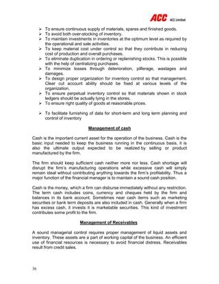 36
 To ensure continuous supply of materials, spares and finished goods.
 To avoid both over-stocking of inventory.
 To maintain investments in inventories at the optimum level as required by
the operational and sale activities.
 To keep material cost under control so that they contribute in reducing
cost of production and overall purchases.
 To eliminate duplication in ordering or replenishing stocks. This is possible
with the help of centralizing purchases.
 To minimize losses through deterioration, pilferage, wastages and
damages.
 To design proper organization for inventory control so that management.
Clear cut account ability should be fixed at various levels of the
organization.
 To ensure perpetual inventory control so that materials shown in stock
ledgers should be actually lying in the stores.
 To ensure right quality of goods at reasonable prices.
 To facilitate furnishing of data for short-term and long term planning and
control of inventory
Management of cash
Cash is the important current asset for the operation of the business. Cash is the
basic input needed to keep the business running in the continuous basis, it is
also the ultimate output expected to be realized by selling or product
manufactured by the firm.
The firm should keep sufficient cash neither more nor less. Cash shortage will
disrupt the firm’s manufacturing operations while excessive cash will simply
remain ideal without contributing anything towards the firm’s profitability. Thus a
major function of the financial manager is to maintain a sound cash position.
Cash is the money, which a firm can disburse immediately without any restriction.
The term cash includes coins, currency and cheques held by the firm and
balances in its bank account. Sometimes near cash items such as marketing
securities or bank term deposits are also included in cash. Generally when a firm
has excess cash, it invests it is marketable securities. This kind of investment
contributes some profit to the firm.
Management of Receivables
A sound managerial control requires proper management of liquid assets and
inventory. These assets are a part of working capital of the business. An efficient
use of financial resources is necessary to avoid financial distress. Receivables
result from credit sales.
 
