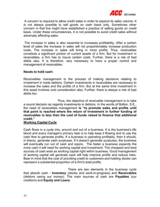 37
A concern is required to allow credit sales in order to expand its sales volume. It
is not always possible to sell goods on cash basis only. Sometimes other
concern in that line might have established a practice of selling goods on credit
basis. Under these circumstances, it is not possible to avoid credit sales without
adversely affecting sales.
The increase in sales is also essential to increases profitability. After a certain
level of sales the increase in sales will not proportionately increase production
costs. The increase in sales will bring in more profits. Thus, receivables
constitute a significant portion of current assets of a firm. But for investment in
receivables, a firm has to insure certain costs. Further, there is a risk of bad
debts also. It is therefore, very necessary to have a proper control and
management of receivables.
Needs to hold cash:
Receivables management is the process of making decisions relating to
investment in trade debtors. Certain investments in receivables are necessary to
increase the sales and the profits of a firm. But at the same time investment in
this asset involves cost consideration also. Further, there is always a risk of bad
debts too.
Thus, the objective of receivable management is to take
a sound decision as regards investments in debtors. In the words of Bolton, S.E.,
the need of receivables management is “to promote sales and profits until
that point is reached where the return of investment in further funding of
receivables is less than the cost of funds raised to finance that additional
credit.”
Working Capital Cycle
Cash flows in a cycle into, around and out of a business. It is the business's life
blood and every manager's primary task is to help keep it flowing and to use the
cash flow to generate profits. If a business is operating profitably, then it should,
in theory, generate cash surpluses. If it doesn't generate surpluses, the business
will eventually run out of cash and expire. The faster a business expands the
more cash it will need for working capital and investment. The cheapest and best
sources of cash exist as working capital right within business. Good management
of working capital will generate cash will help improve profits and reduce risks.
Bear in mind that the cost of providing credit to customers and holding stocks can
represent a substantial proportion of a firm's total profits.
There are two elements in the business cycle
that absorb cash - Inventory (stocks and work-in-progress) and Receivables
(debtors owing our money). The main sources of cash are Payables (our
creditors) and Equity and Loans.
 