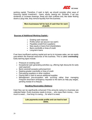 39
working capital. Therefore, if cash is tight, we should consider other ways of
financing capital investment - loans, equity, leasing etc. Similarly, if we pay
dividends or increase drawings, these are cash outflows and, like water flowing
downs a plug hole, they remove liquidity from the business.
More businesses fail for lack of cash than for want
of profit.
Sources of Additional Working Capital:-
 Existing cash reserves
 Profits (when we secure it as cash!)
 Payables (credit from suppliers)
 New equity or loans from shareholders
 Bank overdrafts or lines of credit
 Long-term loans
If we have insufficient working capital and we try to increase sales, we can easily
over-stretch the financial resources of the business. This is called overtrading.
Early warning signs include:
 Pressure on existing cash
 Exceptional cash generating activities e.g. offering high discounts for early
cash payment
 Bank overdraft exceeds authorized limit
 Seeking greater overdrafts or lines of credit
 Part-paying suppliers or other creditors
 Paying bills in cash to secure additional supplies
 Management pre-occupation with surviving rather than managing
Frequent short-term emergency requests to the bank (to help pay wages,
pending receipt of a cheque).
Handling Receivables (Debtors)
Cash flow can be significantly enhanced if the amounts owing to a business are
collected faster. Every business needs to know.... who owes them money.... how
much is owed.... how long it is owing.... for what it is owed.
Late payments erode profits and can lead to bad
debts.
 