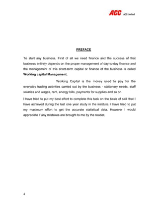 4
PREFACE
To start any business, First of all we need finance and the success of that
business entirely depends on the proper management of day-to-day finance and
the management of this short-term capital or finance of the business is called
Working capital Management.
Working Capital is the money used to pay for the
everyday trading activities carried out by the business - stationery needs, staff
salaries and wages, rent, energy bills, payments for supplies and so on.
I have tried to put my best effort to complete this task on the basis of skill that I
have achieved during the last one year study in the institute. I have tried to put
my maximum effort to get the accurate statistical data. However I would
appreciate if any mistakes are brought to me by the reader.
 