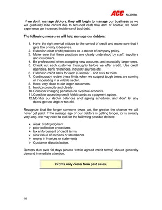 40
If we don't manage debtors, they will begin to manage our business as we
will gradually lose control due to reduced cash flow and, of course, we could
experience an increased incidence of bad debt.
The following measures will help manage our debtors:
1. Have the right mental attitude to the control of credit and make sure that it
gets the priority it deserves.
2. Establish clear credit practices as a matter of company policy.
3. Make sure that these practices are clearly understood by staff, suppliers
and customers.
4. Be professional when accepting new accounts, and especially larger ones.
5. Check out each customer thoroughly before we offer credit. Use credit
agencies, bank references, industry sources etc.
6. Establish credit limits for each customer... and stick to them.
7. Continuously review these limits when we suspect tough times are coming
or if operating in a volatile sector.
8. Keep very close to our larger customers.
9. Invoice promptly and clearly.
10.Consider charging penalties on overdue accounts.
11.Consider accepting credit /debit cards as a payment option.
12.Monitor our debtor balances and ageing schedules, and don't let any
debts get too large or too old.
Recognize that the longer someone owes we, the greater the chance we will
never get paid. If the average age of our debtors is getting longer, or is already
very long, we may need to look for the following possible defects:
 weak credit judgment
 poor collection procedures
 lax enforcement of credit terms
 slow issue of invoices or statements
 errors in invoices or statements
 Customer dissatisfaction.
Debtors due over 90 days (unless within agreed credit terms) should generally
demand immediate attention.
Profits only come from paid sales.
 