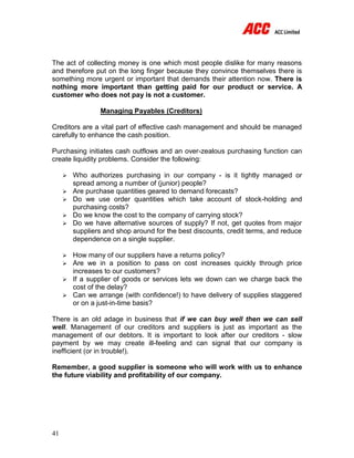 41
The act of collecting money is one which most people dislike for many reasons
and therefore put on the long finger because they convince themselves there is
something more urgent or important that demands their attention now. There is
nothing more important than getting paid for our product or service. A
customer who does not pay is not a customer.
Managing Payables (Creditors)
Creditors are a vital part of effective cash management and should be managed
carefully to enhance the cash position.
Purchasing initiates cash outflows and an over-zealous purchasing function can
create liquidity problems. Consider the following:
 Who authorizes purchasing in our company - is it tightly managed or
spread among a number of (junior) people?
 Are purchase quantities geared to demand forecasts?
 Do we use order quantities which take account of stock-holding and
purchasing costs?
 Do we know the cost to the company of carrying stock?
 Do we have alternative sources of supply? If not, get quotes from major
suppliers and shop around for the best discounts, credit terms, and reduce
dependence on a single supplier.
 How many of our suppliers have a returns policy?
 Are we in a position to pass on cost increases quickly through price
increases to our customers?
 If a supplier of goods or services lets we down can we charge back the
cost of the delay?
 Can we arrange (with confidence!) to have delivery of supplies staggered
or on a just-in-time basis?
There is an old adage in business that if we can buy well then we can sell
well. Management of our creditors and suppliers is just as important as the
management of our debtors. It is important to look after our creditors - slow
payment by we may create ill-feeling and can signal that our company is
inefficient (or in trouble!).
Remember, a good supplier is someone who will work with us to enhance
the future viability and profitability of our company.
 