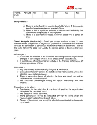 43
TOTAL ASSETS
(Net)
100 100 100 100 100
Interpretation:-
(a) There is a significant increase in shareholder’s fund & decrease in
loan funds continuously over a period of time.
(b) There is also a significant increase in the amount invested by the
company for the purpose of future growth.
(c) There is a significant decrease in current asset over a period of
time.
Trend Analysis (Horizontal):- Trend percentage analysis moves in one
direction either progression or regression ( upward or downward).This method
involves the calculation of percentage relationship that each statements bear to
the same item in the base year .Mostly the earliest period is taken as the base
year.
Advantages:-
 It indicates the increase in an accounted item along with the magnitude of
changes in percentages which is more effective then absolute data.
 It facilitates an efficient comparative study of the financial performance of
a firm over a period of time.
Limitations:-
 Any one trend by itself is not very analytical & informative.
 During the inflationary periods the data becomes incomparable ,unless the
absolute rupee data is adjusted.
 There is always the danger of selecting the base year which may not be
representative, normal & typical.
 The calculated percentages having no logical relationship with one
another.
Precautions to be taken:-
 Consistency in the principles & practices followed by the organization
throughout the calculated period.
 The base year should be normal.
 Trend percentages should be calculated only for the items which are
having logical relationship with each other.
 Figures of the current year should be adjusted according to the changes in
price levels.
 